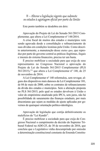 225
II – Alterar a legislação vigente que submete
os estados à agiotagem oficial por parte da União
Este ponto também se desdobra em dois:
Aprovação do Projeto de Lei do Senado 561/2015 Com-
plementar, que altera a Lei Complementar nº 148/2014.
A crise fiscal de muitos dos estados e municípios vem
sendo agravada desde a consolidação e refinanciamento de
suas dívidas em condições leoninas pela União. Como descri-
to anteriormente, a manutenção desse status quo, que repro-
duz por parte do governo central as práticas ilegítimas, ilegais
e imorais do sistema financeiro, precisa ter um basta.
É preciso mobilizar a sociedade para que exija de seus
representantes no Congresso Nacional a aprovação do
Projeto de Lei do Senado 561/2015 Complementar (PLS
561/2015),372
que altera a Lei Complementar nº 148, de 25
de novembro de 2014.
A Lei Complementar nº 148 reformulou, sem revogar, al-
guns dos dispositivos mais danosos da Lei Complementar 101,
de 04 de maio de 2000, sobre os contratos de refinanciamento
da dívida dos estados e municípios. Sem a alteração proposta
no PLS 561/2015, pelo qual os estados devolvem à União o
valor do empréstimo atualizado pelo IPCA, sem juros, não há
possibilidade de saneamento das finanças estaduais, por mais
draconianas que sejam as medidas de ajuste aplicadas por go-
vernos de quaisquer orientação político-ideológica.
Aprovação de legislação que corrija definitivamente os
malefícios da “Lei Kandir”.
É preciso mobilizar a sociedade para que exija do Con-
gresso Nacional o cumprimento da decisão do Supremo Tri-
bunal Federal na ADO-25, de 30 de novembro de 2016, que
concluiu que o Legislativo vinha descumprindo por omissão
a determinação constitucional constante da Emenda Constitu-
 