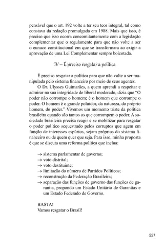 227
pensável que o art. 192 volte a ter seu teor integral, tal como
constava da redação promulgada em 1988. Mais que isso, é
preciso que isso ocorra concomitantemente com a legislação
complementar que o regulamente para que não volte a ser
o eunuco constitucional em que se transformara ao exigir a
aprovação de uma Lei Complementar sempre boicotada.
IV – É preciso resgatar a política
É preciso resgatar a política para que não volte a ser ma-
nipulada pelo sistema financeiro por meio de seus agentes.
O Dr. Ulysses Guimarães, a quem aprendi a respeitar e
admirar na sua integridade de liberal moderado, dizia que “O
poder não corrompe o homem; é o homem que corrompe o
poder. O homem é o grande poluidor, da natureza, do próprio
homem, do poder.” Vivemos um momento triste da política
brasileira quando são tantos os que corrompem o poder. A so-
ciedade brasileira precisa reagir e se mobilizar para resgatar
o poder político sequestrado pelos corruptos que agem em
função de interesses espúrios, sejam próprios do sistema fi-
nanceiro ou de quem quer que seja. Para isso, minha proposta
é que se discuta uma reforma política que inclua:
→
→ sistema parlamentar de governo;
→
→ voto distrital;
→
→ voto destituinte;
→
→ limitação do número de Partidos Políticos;
→
→ reconstrução da Federação Brasileira;
→
→ separação das funções de governo das funções de ga-
rantia, propondo um Estado Unitário de Garantias e
um Estado Federado de Governo.
BASTA!
Vamos resgatar o Brasil!
 