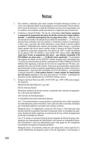 228
Notas
1.	 Seu relatório, elaborado pelo então senador Fernando Henrique Cardoso, só
viria a ser conhecido depois de promulgada a nova Constituição. Nesse ínterim,
houve troca de ministros e a saída da moratória envolveu nova negociação com
os credores, em condições ainda mais abusivas e ilegítimas que as anteriores.
2.	 Conforme o Jornal O Globo, “No dia 20, o Presidente José Sarney anunciou
a suspensão do pagamento dos juros da dívida externa por tempo indeter-
minado – o montante principal já não era pago havia anos – além do corte
da emissão de moeda e da adoção de um plano de austeridade (…).” Embora a
decisão fosse criticada como erro político e econômico à época (e ainda hoje),
o fato é que o governo não tinha alternativa, como afirma a mesma matéria
jornalística “Defendida pelo ministro da Fazenda, Dilson Funaro, a moratória
surgia quando não havia muita escolha: desde o fracasso do Plano Cruzado,
os superávits comerciais minguavam. Em janeiro de 1987, o saldo da balança
foi de apenas US$ 129 milhões, o pior desde 1983. Desse modo, não havia
como fazer frente ao pagamento dos juros – que tinham consumido US$
55,8 bilhões em cinco anos (…). O Brasil estava quebrado.” A reprodução
das páginas da edição do dia 20/02/87 contêm pequena nota informando que
“As reservas internacionais do Brasil, estimadas em US$3,5 bilhões (Cz$ 65,54
bilhões) dão segurança à decisão do Governo de suspender por 90 dias o pa-
gamento dos juros da dívida externa. Assessores governamentais argumentam
que mesmo que os bancos credores suspendam as linhas de crédito comerciais e
interbancários – hoje em US$ 14,6 bilhões (Cz$ 273,43 bilhões) – em represália
à decisão brasileira, o País poderá bancar o atual volume de importações
por três meses, pagando à vista com suas reservas.” O Globo – reprodução do
noticiário do dia, republicado em 13/09/2013, (Grifos meus).
3.	 Íntegra conforme Diário da ANC, 07/05/1987, pp. 1699-1700 (com ortogra-
fia original):
PROJETO DE DECISÃO Nº1, de 1987
(Do Sr. Hermes Zaneti)
Determina auditoria da dívida externa e suspensão das remessas de pagamen-
tos, e dá outras providências.
(À Comissão de Sistematização.)
AAssembléia Nacional Constituinte decreta:
Art. 1º Fica determinado o exame analítico e pericial dos atos e fatos geradores
do endividamento externo brasileiro, bem como de todas as dívidas contraídas
por instituições públicas e privadas com credores externos.
Parágrafo único. É estabelecido o prazo de 120 (cento e vinte) dias para uma
decisão final da Assembléia Nacional Constituinte sobre os resultados da audi-
toria, ficando até então suspensas as remessas de divisas a título de pagamento
de dívidas contraídas no exterior.
Art. 2º É criada a Comissão Especial de Investigação da Dívida Externa, inte-
grada por um representante de cada Partido com assento na Assembléia Nacio-
nal Constituinte e mais um representante para cada grupo de 5O (cinqüenta)
constituintes da respectiva bancada partidária.
Parágrafo único. A Comissão criada por este artigo terá a força legal de Co-
missão Parlamentar de Inquérito, para os fins de requisições e convocações, e
 