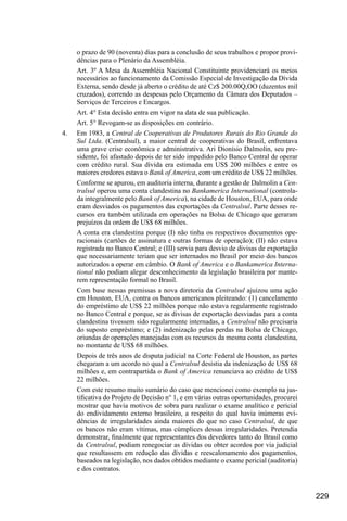 229
o prazo de 90 (noventa) dias para a conclusão de seus trabalhos e propor provi-
dências para o Plenário da Assembléia.
Art. 3º A Mesa da Assembléia Nacional Constituinte providenciará os meios
necessários ao funcionamento da Comissão Especial de Investigação da Dívida
Externa, sendo desde já aberto o crédito de até Cz$ 200.00Q,OO (duzentos mil
cruzados), correndo as despesas pelo Orçamento da Câmara dos Deputados –
Serviços de Terceiros e Encargos.
Art. 4° Esta decisão entra em vigor na data de sua publicação.
Art. 5° Revogam-se as disposições em contrário.
4.	 Em 1983, a Central de Cooperativas de Produtores Rurais do Rio Grande do
Sul Ltda. (Centralsul), a maior central de cooperativas do Brasil, enfrentava
uma grave crise econômica e administrativa. Ari Dionísio Dalmolin, seu pre-
sidente, foi afastado depois de ter sido impedido pelo Banco Central de operar
com crédito rural. Sua dívida era estimada em US$ 200 milhões e entre os
maiores credores estava o Bank of America, com um crédito de US$ 22 milhões.
Conforme se apurou, em auditoria interna, durante a gestão de Dalmolin a Cen-
tralsul operou uma conta clandestina no Bankamerica International (controla-
da integralmente pelo Bank of America), na cidade de Houston, EUA, para onde
eram desviados os pagamentos das exportações da Centralsul. Parte desses re-
cursos era também utilizada em operações na Bolsa de Chicago que geraram
prejuízos da ordem de US$ 68 milhões.
A conta era clandestina porque (I) não tinha os respectivos documentos ope-
racionais (cartões de assinatura e outras formas de operação); (II) não estava
registrada no Banco Central; e (III) servia para desvio de divisas de exportação
que necessariamente teriam que ser internados no Brasil por meio dos bancos
autorizados a operar em câmbio. O Bank of America e o Bankamerica Interna-
tional não podiam alegar desconhecimento da legislação brasileira por mante-
rem representação formal no Brasil.
Com base nessas premissas a nova diretoria da Centralsul ajuizou uma ação
em Houston, EUA, contra os bancos americanos pleiteando: (1) cancelamento
do empréstimo de US$ 22 milhões porque não estava regularmente registrado
no Banco Central e porque, se as divisas de exportação desviadas para a conta
clandestina tivessem sido regularmente internadas, a Centralsul não precisaria
do suposto empréstimo; e (2) indenização pelas perdas na Bolsa de Chicago,
oriundas de operações manejadas com os recursos da mesma conta clandestina,
no montante de US$ 68 milhões.
Depois de três anos de disputa judicial na Corte Federal de Houston, as partes
chegaram a um acordo no qual a Centralsul desistia da indenização de US$ 68
milhões e, em contrapartida o Bank of America renunciava ao crédito de US$
22 milhões.
Com este resumo muito sumário do caso que mencionei como exemplo na jus-
tificativa do Projeto de Decisão n° 1, e em várias outras oportunidades, procurei
mostrar que havia motivos de sobra para realizar o exame analítico e pericial
do endividamento externo brasileiro, a respeito do qual havia inúmeras evi-
dências de irregularidades ainda maiores do que no caso Centralsul, de que
os bancos não eram vítimas, mas cúmplices dessas irregularidades. Pretendia
demonstrar, finalmente que representantes dos devedores tanto do Brasil como
da Centralsul, podiam renegociar as dívidas ou obter acordos por via judicial
que resultassem em redução das dívidas e reescalonamento dos pagamentos,
baseados na legislação, nos dados obtidos mediante o exame pericial (auditoria)
e dos contratos.
 