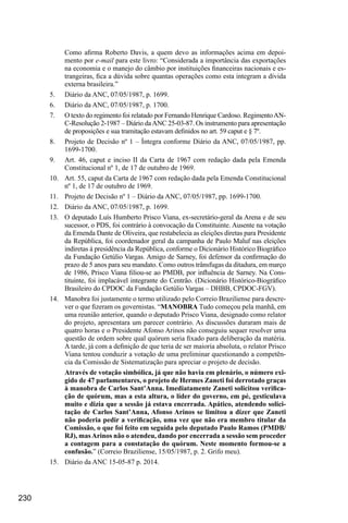 230
Como afirma Roberto Davis, a quem devo as informações acima em depoi-
mento por e-mail para este livro: “Considerada a importância das exportações
na economia e o manejo do câmbio por instituições financeiras nacionais e es-
trangeiras, fica a dúvida sobre quantas operações como esta integram a dívida
externa brasileira.”
5.	 Diário da ANC, 07/05/1987, p. 1699.
6.	 Diário da ANC, 07/05/1987, p. 1700.
7.	 O texto do regimento foi relatado por Fernando Henrique Cardoso. RegimentoAN-
C-Resolução 2-1987 – Diário daANC 25-03-87. Os instrumento para apresentação
de proposições e sua tramitação estavam definidos no art. 59 caput e § 7º.
8.	 Projeto de Decisão nº 1 – Íntegra conforme Diário da ANC, 07/05/1987, pp.
1699-1700.
9.	 Art. 46, caput e inciso II da Carta de 1967 com redação dada pela Emenda
Constitucional nº 1, de 17 de outubro de 1969.
10.	 Art. 55, caput da Carta de 1967 com redação dada pela Emenda Constitucional
nº 1, de 17 de outubro de 1969.
11.	 Projeto de Decisão nº 1 – Diário da ANC, 07/05/1987, pp. 1699-1700.
12.	 Diário da ANC, 07/05/1987, p. 1699.
13.	 O deputado Luís Humberto Prisco Viana, ex-secretário-geral da Arena e de seu
sucessor, o PDS, foi contrário à convocação da Constituinte. Ausente na votação
da Emenda Dante de Oliveira, que restabelecia as eleições diretas para Presidente
da República, foi coordenador geral da campanha de Paulo Maluf nas eleições
indiretas à presidência da República, conforme o Dicionário Histórico Biográfico
da Fundação Getúlio Vargas. Amigo de Sarney, foi defensor da confirmação do
prazo de 5 anos para seu mandato. Como outros trânsfugas da ditadura, em março
de 1986, Prisco Viana filiou-se ao PMDB, por influência de Sarney. Na Cons-
tituinte, foi implacável integrante do Centrão. (Dicionário Histórico-Biográfico
Brasileiro do CPDOC da Fundação Getúlio Vargas – DHBB, CPDOC-FGV).
14.	 Manobra foi justamente o termo utilizado pelo Correio Braziliense para descre-
ver o que fizeram os governistas. “MANOBRA Tudo começou pela manhã, em
uma reunião anterior, quando o deputado Prisco Viana, designado como relator
do projeto, apresentara um parecer contrário. As discussões duraram mais de
quatro horas e o Presidente Afonso Arinos não conseguiu sequer resolver uma
questão de ordem sobre qual quórum seria fixado para deliberação da matéria.
A tarde, já com a definição de que teria de ser maioria absoluta, o relator Prisco
Viana tentou conduzir a votação de uma preliminar questionando a competên-
cia da Comissão de Sistematização para apreciar o projeto de decisão.
Através de votação simbólica, já que não havia em plenário, o número exi-
gido de 47 parlamentares, o projeto de Hermes Zaneti foi derrotado graças
à manobra de Carlos Sant’Anna. Imediatamente Zaneti solicitou verifica-
ção de quórum, mas a esta altura, o líder do governo, em pé, gesticulava
muito e dizia que a sessão já estava encerrada. Apático, atendendo solici-
tação de Carlos Sant’Anna, Afonso Arinos se limitou a dizer que Zaneti
não poderia pedir a verificação, uma vez que não era membro titular da
Comissão, o que foi feito em seguida pelo deputado Paulo Ramos (PMDB/
RJ), masArinos não o atendeu, dando por encerrada a sessão sem proceder
a contagem para a constatação do quórum. Neste momento formou-se a
confusão.” (Correio Braziliense, 15/05/1987, p. 2. Grifo meu).
15.	 Diário da ANC 15-05-87 p. 2014.
 