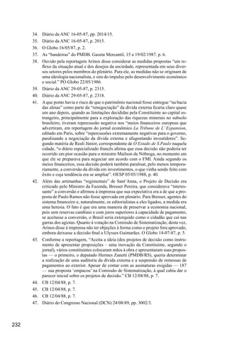 232
34.	 Diário da ANC 16-05-87, pp. 2014/15.
35.	 Diário da ANC 16-05-87, p. 2015.
36.	 O Globo 16/05/87, p. 2.
37.	 As “bandeiras” do PMDB. Gazeta Mercantil, 15 a 19/02/1987. p. 6.
38.	 Ouvido pela reportagem Arinos disse considerar as medidas propostas “um re-
flexo da situação atual e dos desejos da sociedade, representada em seus diver-
sos setores pelos membros do plenário. Para ele, as medidas não se originam de
uma ideologia nacionalista, e sim do impulso pelo desenvolvimento económico
e social.” PO Globo 22/05/1986
39.	 Diário da ANC 29-05-87, p. 2315.
40.	 Diário da ANC 29-05-87, p. 2318.
41.	 A que ponto havia o risco de que o patrimônio nacional fosse entregue “na bacia
das almas” como parte da “renegociação” da dívida externa ficaria claro quase
um ano depois, quando as limitações decididas pela Constituinte ao capital es-
trangeiro, principalmente para a exploração das riquezas minerais no subsolo
brasileiro, tiveram repercussão negativa nos “meios financeiros europeus que
advertiram, em reportagem do jornal econômico La Tribune de L’ Expansion,
editado em Paris, sobre “repercussões extremamente negativas para o governo,
paralisando a negociação da dívida externa e afugentando investidores”. Se-
gundo matéria de Reali Júnior, correspondente de O Estado de S.Paulo naquela
cidade, “o diário especializado francês afirma que essa decisão não poderia ter
ocorrido em pior ocasião para o ministro Maílson da Nóbrega, no momento em
que ele se preparava para negociar um acordo com o FMI. Ainda segundo os
meios financeiros, essa decisão poderá também paralisar, pelo menos tempora-
riamente, a conversão da dívida em investimentos, o que vinha sendo feito com
êxito e cuja tendência era se ampliar”. OESP 05/05/1988, p. 40.
42.	 Além das artimanhas “regimentais” de Sant’Anna, o Projeto de Decisão era
criticado pelo Ministro da Fazenda, Bresser Pereira, que considerava “interes-
sante” a conversão e afirmou à imprensa que sua expectativa era a de que a pro-
posta de Paulo Ramos não fosse aprovada em plenário. Para Bresser, agentes do
sistema financeiro e, naturalmente, os editorialistas a eles ligados, a medida era
uma heresia. O fato é que era uma maneira de preservar a economia nacional,
pois sem reservas cambiais e com juros superiores à capacidade de pagamento,
se aceitasse a conversão, o Brasil seria extorquido como o cidadão que cai nas
garras dos agiotas. Quanto à votação na Comissão de Sistematização, desta vez,
Arinos disse à imprensa não ter objeções à forma como o projeto fora aprovado,
embora deixasse a decisão final a Ulysses Guimarães. O Globo 14-07-87, p. 5.
43.	 Conforme a reportagem, “Aceita a ideia (dos projetos de decisão como instru-
mento de apresentar proposições – uma inovação da Constituinte, segundo o
jornal), vários constituintes colocaram mãos à obra e apresentaram suas propos-
tas — o primeiro, o deputado Hermes Zanetti (PMDB/RS), queria determinar
a realização de uma auditoria da dívida externa e a suspensão de remessas de
pagamentos ao exterior. Apesar de contar com as assinaturas exigidas — 187
— sua proposta ‘empacou’ na Comissão de Sistematização, à qual cabia dar o
parecer inicial sobre os projetos de decisão.” CB 12/04/88, p. 7.
44.	 CB 12/04/88, p. 7.
45.	 CB 12/04/88, p. 7.
46.	 CB 12/04/88, p. 7.
47.	 Diário do Congresso Nacional (DCN) 24/08/89, pp. 3002/3.
 