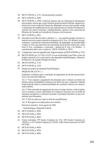 233
48.	 DCN 27/04/89, p. 1131. (Ata da primeira reunião).
49.	 DCN 16/08/89, p. 2888.
50.	 DCN 16/08/89, p. 2888. A falta de quórum não era indicação de desinteresse
pelo assunto, mas de que, como informou posteriormente Ornellas, naquele mo-
mento havia uma sessão da Câmara dos Deputados em que estava sendo votado
o anteprojeto de modificação da lei que regulamentava a eleição Presidencial e
reuniões em várias Comissões, simultaneamente, inclusive com a presença do
Ministro da Fazenda na Comissão de Finanças e de Economia.
51.	 DCN 16/08/89, p. 2891.
52.	 Oswaldo Lima Filho foi além e afirmou: “(…) na reunião passada, tecemos os
maiores louvores à parte expositiva do parecer de S. Exa. o Sr. Relator, em que,
realmente, a questão da inconstitucionalidade, da ilegalidade, da injuridicidade
e todos os vícios que decorrem da constituição dessa dívida externa são, como
disse S. Exa., exemplares, a conclusão – perdoe-me S. Exa. o Sr. Relator – é
extremamente pífia, esta e a palavra.” (DCN 16/08/89, p. 2891).
53.	 Aíntegra dos votos em separado está, respectivamente em DCN 01/09/89, p. 3134.
54.	 DCN 01/09/89, pp. 3117/20 e 3125/8. O voto de Oswaldo Lima Filho, como ele
próprio registrou, teve o meu apoio e dos deputados Irajá Rodrigues, e Raimun-
do Bezerra e do senador Pompeu de Sousa.
55.	 DCN 01/09/89, p. 3135.
56.	 DCN 01/09/89, p. 3134.
57.	 Íntegra do projeto do deputado Irajá Rodrigues
PRQJETO DE LEI N°-----
Estabelece condições para a realização do pagamento da dívida externa brasi-
leira e da outras providências.
Art. I ° Fica suspenso o pagamento do principal, juros e demais acessórios da
dívida externa da República Federativa do Brasil até que o Supremo Tribunal
Federal decida sobre a constitucionalidade dos contratos relativos aos mencio-
nados débitos.
Art. 2° Para retomada do pagamento previsto no artigo anterior, serão exigidos
novos contratos a serem submetidos ao Congresso Nacional com exclusão de
cláusulas atentatórias à soberania nacional, à jurisdição brasileira ou que esti-
pularem juros flutuantes.
Art. 3° Esta lei entra em vigor na data de sua publicação.
Art. 4° Revogam-se as disposições em contrário.
Sala das Comissões, 16 de agosto de 1989.
– Irajá Rodrigues, Deputado Federal.
58.	 DCN 25/08/89, p. 3050.
59.	 DCN 05/10/89, p. 4059.
60.	 DCN 05/10/89, p. 4059.
61.	 Foram realizadas: 99ª Sessão Conjunta (às 11h); 100ª Sessão Conjunta (às
19h30); e a 101ª Sessão Conjunta (às 21h30). Todas foram transcritas no DCN
05/10/89.
62.	 DCN 05/10/89, p. 4059.
63.	 DCN 05/10/89, p. 4059.
64.	 DCN 05/10/89, p. 4060.
 