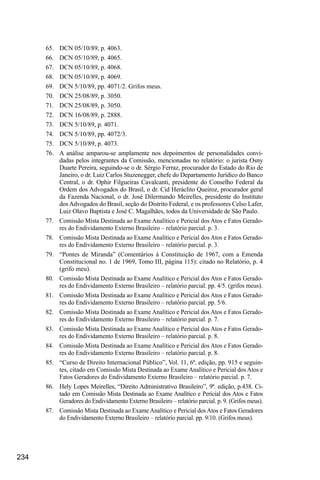234
65.	 DCN 05/10/89, p. 4063.
66.	 DCN 05/10/89, p. 4065.
67.	 DCN 05/10/89, p. 4068.
68.	 DCN 05/10/89, p. 4069.
69.	 DCN 5/10/89, pp. 4071/2. Grifos meus.
70.	 DCN 25/08/89, p. 3050.
71.	 DCN 25/08/89, p. 3050.
72.	 DCN 16/08/89, p. 2888.
73.	 DCN 5/10/89, p. 4071.
74.	 DCN 5/10/89, pp. 4072/3.
75.	 DCN 5/10/89, p. 4073.
76.	 A análise amparou-se amplamente nos depoimentos de personalidades convi-
dadas pelos integrantes da Comissão, mencionadas no relatório: o jurista Osny
Duarte Pereira, seguindo-se o dr. Sérgio Ferraz, procurador do Estado do Rio de
Janeiro, o dr. Luiz Carlos Stuzenegger, chefe do Departamento Jurídico do Banco
Central, o dr. Ophir Filgueiras Cavalcanti, presidente do Conselho Federal da
Ordem dos Advogados do Brasil, o dr. Cid Heráclito Queiroz, procurador geral
da Fazenda Nacional, o dr. José Dilermando Meirelles, presidente do Instituto
dos Advogados do Brasil, seção do Distrito Federal, e os professores Celso Lafer,
Luiz Olavo Baptista e José C. Magalhães, todos da Universidade de São Paulo.
77.	 Comissão Mista Destinada ao Exame Analítico e Pericial dos Atos e Fatos Gerado-
res do Endividamento Externo Brasileiro – relatório parcial. p. 3.
78.	 Comissão Mista Destinada ao Exame Analítico e Pericial dos Atos e Fatos Gerado-
res do Endividamento Externo Brasileiro – relatório parcial. p. 3.
79.	 “Pontes de Miranda” (Comentários à Constituição de 1967, com a Emenda
Constitucional no. 1 de 1969, Tomo III, página 115): citado no Relatório, p. 4
(grifo meu).
80.	 Comissão Mista Destinada ao Exame Analítico e Pericial dos Atos e Fatos Gerado-
res do Endividamento Externo Brasileiro – relatório parcial. pp. 4/5. (grifos meus).
81.	 Comissão Mista Destinada ao Exame Analítico e Pericial dos Atos e Fatos Gerado-
res do Endividamento Externo Brasileiro – relatório parcial. pp. 5/6.
82.	 Comissão Mista Destinada ao Exame Analítico e Pericial dos Atos e Fatos Gerado-
res do Endividamento Externo Brasileiro – relatório parcial. p. 7.
83.	 Comissão Mista Destinada ao Exame Analítico e Pericial dos Atos e Fatos Gerado-
res do Endividamento Externo Brasileiro – relatório parcial. p. 8.
84.	 Comissão Mista Destinada ao Exame Analítico e Pericial dos Atos e Fatos Gerado-
res do Endividamento Externo Brasileiro – relatório parcial. p. 8.
85.	 “Curso de Direito Internacional Público”, Vol. 11, 6ª. edição, pp. 915 e seguin-
tes, citado em Comissão Mista Destinada ao Exame Analítico e Pericial dos Atos e
Fatos Geradores do Endividamento Externo Brasileiro – relatório parcial. p. 7.
86.	 Hely Lopes Meirelles, “Direito Administrativo Brasileiro”, 9ª. edição, p.438. Ci-
tado em Comissão Mista Destinada ao Exame Analítico e Pericial dos Atos e Fatos
Geradores do Endividamento Externo Brasileiro – relatório parcial. p. 9. (Grifos meus).
87.	 Comissão Mista Destinada ao Exame Analítico e Pericial dos Atos e Fatos Geradores
do Endividamento Externo Brasileiro – relatório parcial. pp. 9/10. (Grifos meus).
 