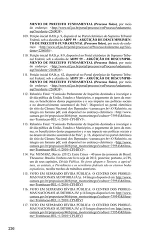 236
MENTO DE PRECEITO FUNDAMENTAL (Processo físico), por meio
do endereço: <http://www.stf.jus.br/portal/processo/verProcessoAndamento.
asp?incidente=2260038>.
109.	Petição inicial OAB, p. 9, disponível no Portal eletrônico do Supremo Tribunal
Federal, sob a alcunha de ADPF 59 – ARGÜIÇÃO DE DESCUMPRIMEN-
TO DE PRECEITO FUNDAMENTAL (Processo físico), por meio do ende-
reço: <http://www.stf.jus.br/portal/processo/verProcessoAndamento.asp?inci-
dente=2260038>.
110.	 Petição inicial OAB, p. 8/9, disponível no Portal eletrônico do Supremo Tribu-
nal Federal, sob a alcunha de ADPF 59 – ARGÜIÇÃO DE DESCUMPRI-
MENTO DE PRECEITO FUNDAMENTAL (Processo físico), por meio
do endereço: <http://www.stf.jus.br/portal/processo/verProcessoAndamento.
asp?incidente=2260038>.
111.	 Petição inicial OAB, p. 42, disponível no Portal eletrônico do Supremo Tribu-
nal Federal, sob a alcunha de ADPF 59 – ARGÜIÇÃO DE DESCUMPRI-
MENTO DE PRECEITO FUNDAMENTAL (Processo físico), por meio
do endereço: <http://www.stf.jus.br/portal/processo/verProcessoAndamento.
asp?incidente=2260038>.
112.	Relatório Final: “Comissão Parlamentar de Inquérito destinada a investigar a
dívida pública da União, Estados e Municípios, o pagamento de juros da mes-
ma, os beneficiários destes pagamentos e o seu impacto nas políticas sociais
e no desenvolvimento sustentável do País”. Disponível no portal eletrônico
do sítio da Câmara Nacional dos Deputados <camara.gov.br>.O Relatório, na
íntegra em formato pdf, está disponível no endereço eletrônico: <http://www.
camara.gov.br/proposicoesWeb/prop_mostrarintegra?codteor=759543&filena-
me=Tramitacao-REL+1/2010+CPI-DIVI>.
113.	Relatório Final: “Comissão Parlamentar de Inquérito destinada a investigar a
dívida pública da União, Estados e Municípios, o pagamento de juros da mes-
ma, os beneficiários destes pagamentos e o seu impacto nas políticas sociais e
no desenvolvimento sustentável do País”, p. 16, disponível no portal eletrônico
do sítio da Câmara Nacional dos Deputados <camara.gov.br>.O Relatório, na
íntegra em formato pdf, está disponível no endereço eletrônico: <http://www.
camara.gov.br/proposicoesWeb/prop_mostrarintegra?codteor=759543&filena-
me=Tramitacao-REL+1/2010+CPI-DIVI>.
114.	 Ver: MUNHOZ, Dércio. (2012). Entre Crises – 40 anos da economia do Brasil.
Thesaurus: Brasília. Embora este livro seja de 2012, posterior, portanto, à CPI,
um de seus capítulos, Dívida Pública. Os juros afogam o Tesouro, a agricul-
tura, as estatais, a Previdência e os servidores federais são os eternos bodes
expiatórios, recolhe trechos de trabalhos anteriores.
115.	VOTO EM SEPARADO DÍVIDA PÚBLICA: O CENTRO DOS PROBLE-
MAS NACIONAIS AUDITORIA JÁ! p. 14 Íntegra disponível em: http://www.
camara.gov.br/proposicoesWeb/prop_mostrarintegra?codteor=759543&filena-
me=Tramitacao-REL+1/2010+CPI-DIVI
116.	VOTO EM SEPARADO DÍVIDA PÚBLICA: O CENTRO DOS PROBLE-
MAS NACIONAIS AUDITORIA JÁ! p.14 Íntegra disponível em: http://www.
camara.gov.br/proposicoesWeb/prop_mostrarintegra?codteor=759543&filena-
me=Tramitacao-REL+1/2010+CPI-DIVI
117.	VOTO EM SEPARADO DÍVIDA PÚBLICA: O CENTRO DOS PROBLE-
MAS NACIONAIS AUDITORIA JÁ! p.15 Íntegra disponível em: http://www.
camara.gov.br/proposicoesWeb/prop_mostrarintegra?codteor=759543&filena-
me=Tramitacao-REL+1/2010+CPI-DIVI
 