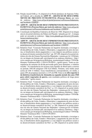 237
118.	Petição inicial OAB, p. 14, disponível no Portal eletrônico do Supremo Tribu-
nal Federal, sob a alcunha de ADPF 59 – ARGÜIÇÃO DE DESCUMPRI-
MENTO DE PRECEITO FUNDAMENTAL (Processo físico), por meio
do endereço <http://www.stf.jus.br/portal/processo/verProcessoAndamento.
asp?incidente=2260038>.
119.	 ADPF 59 – ARGÜIÇÃO DE DESCUMPRIMENTO DE PRECEITO FUN-
DAMENTAL (Processo físico), por meio do endereço <http://www.stf.jus.br/
portal/processo/verProcessoAndamento.asp?incidente=2260038>.
120.	Constituição da República Federativa do Brasil de 1988. Disponível na íntegra
através do portal eletrônico do Palácio do Planalto <planalto.gov.br>. A íntegra
pode ser acessada no endereço: <http://www.planalto.gov.br/ccivil_03/consti-
tuicao/constituicao.htm>.
121.	 ADPF 59 – ARGÜIÇÃO DE DESCUMPRIMENTO DE PRECEITO FUN-
DAMENTAL (Processo físico), por meio do endereço <http://www.stf.jus.br/
portal/processo/verProcessoAndamento.asp?incidente=2260038>.
122.	Relatório Final: “Comissão Parlamentar de Inquérito destinada a investigar a
dívida pública da União, Estados e Municípios, o pagamento de juros da mes-
ma, os beneficiários destes pagamentos e o seu impacto nas políticas sociais e
no desenvolvimento sustentável do País”, pp. 207-209, disponível no portal ele-
trônico do sítio da Câmara Nacional dos Deputados <camara.gov.br>.O Relató-
rio, na íntegra em formato pdf, está disponível no endereço eletrônico: <http://
www.camara.gov.br/proposicoesWeb/prop_mostrarintegra?codteor=759543&-
filename=Tramitacao-REL+1/2010+CPI-DIVI>., (grifos meus): “Entre as con-
sequências do aumento da dívida provocado pelos juros flutuantes, o relatório
ressalta: “As transferências de recursos reais líquidos do Brasil para o exterior
no período 1983-88 atingiram US$ 63,8 bilhões. Portanto, urna média anual
acima de US$ 11 bilhões. Essas transferências corresponderam, em média, a
quase 20% da poupança nacional e a 3,5% do PIB. Trata-se de cifra superior à
da histórica transferência da Alemanha na segunda metade dos anos 1920
para cobrir reparações de guerra, com resultados políticos de longo prazo
conhecidos.” (grifos meus).
123.	Relatório Final: “Comissão Parlamentar de Inquérito destinada a investigar a
dívida pública da União, Estados e Municípios, o pagamento de juros da mes-
ma, os beneficiários destes pagamentos e o seu impacto nas políticas sociais e
no desenvolvimento sustentável do País”, p. 213, disponível no portal eletrô-
nico do sítio da Câmara Nacional dos Deputados <camara.gov.br>.O Relató-
rio, na íntegra em formato pdf, está disponível no endereço eletrônico: <http://
www.camara.gov.br/proposicoesWeb/prop_mostrarintegra?codteor=759543&-
filename=Tramitacao-REL+1/2010+CPI-DIVI>.
124.	Relatório Final: “Comissão Parlamentar de Inquérito destinada a investigar a
dívida pública da União, Estados e Municípios, o pagamento de juros da mes-
ma, os beneficiários destes pagamentos e o seu impacto nas políticas sociais e
no desenvolvimento sustentável do País”, p. 208, disponível no portal eletrô-
nico do sítio da Câmara Nacional dos Deputados <camara.gov.br>.O Relató-
rio, na íntegra em formato pdf, está disponível no endereço eletrônico: <http://
www.camara.gov.br/proposicoesWeb/prop_mostrarintegra?codteor=759543&-
filename=Tramitacao-REL+1/2010+CPI-DIVI>.
125.	Relatório Final: “Comissão Parlamentar de Inquérito destinada a investigar a
dívida pública da União, Estados e Municípios, o pagamento de juros da mes-
ma, os beneficiários destes pagamentos e o seu impacto nas políticas sociais e
no desenvolvimento sustentável do País”, p. 209, disponível no portal eletrô-
 