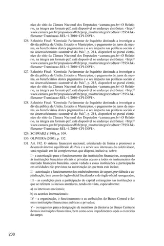 238
nico do sítio da Câmara Nacional dos Deputados <camara.gov.br>.O Relató-
rio, na íntegra em formato pdf, está disponível no endereço eletrônico: <http://
www.camara.gov.br/proposicoesWeb/prop_mostrarintegra?codteor=759543&-
filename=Tramitacao-REL+1/2010+CPI-DIVI>.
126.	Relatório Final: “Comissão Parlamentar de Inquérito destinada a investigar a
dívida pública da União, Estados e Municípios, o pagamento de juros da mes-
ma, os beneficiários destes pagamentos e o seu impacto nas políticas sociais e
no desenvolvimento sustentável do País”, p. 214, disponível no portal eletrô-
nico do sítio da Câmara Nacional dos Deputados <camara.gov.br>.O Relató-
rio, na íntegra em formato pdf, está disponível no endereço eletrônico: <http://
www.camara.gov.br/proposicoesWeb/prop_mostrarintegra?codteor=759543&-
filename=Tramitacao-REL+1/2010+CPI-DIVI>.
127.	Relatório Final: “Comissão Parlamentar de Inquérito destinada a investigar a
dívida pública da União, Estados e Municípios, o pagamento de juros da mes-
ma, os beneficiários destes pagamentos e o seu impacto nas políticas sociais e
no desenvolvimento sustentável do País”, p. 215, disponível no portal eletrô-
nico do sítio da Câmara Nacional dos Deputados <camara.gov.br>.O Relató-
rio, na íntegra em formato pdf, está disponível no endereço eletrônico: <http://
www.camara.gov.br/proposicoesWeb/prop_mostrarintegra?codteor=759543&-
filename=Tramitacao-REL+1/2010+CPI-DIVI>.
128.	Relatório Final: “Comissão Parlamentar de Inquérito destinada a investigar a
dívida pública da União, Estados e Municípios, o pagamento de juros da mes-
ma, os beneficiários destes pagamentos e o seu impacto nas políticas sociais e
no desenvolvimento sustentável do País”, p. 214, disponível no portal eletrô-
nico do sítio da Câmara Nacional dos Deputados <camara.gov.br>.O Relató-
rio, na íntegra em formato pdf, está disponível no endereço eletrônico: <http://
www.camara.gov.br/proposicoesWeb/prop_mostrarintegra?codteor=759543&-
filename=Tramitacao-REL+1/2010+CPI-DIVI>.
129.	SCHWARZ (1998), p. 109.
130.	OLIVEIRA (2003), p. 132.
131.	Art. 192. O sistema financeiro nacional, estruturado de forma a promover o
desenvolvimento equilibrado do País e a servir aos interesses da coletividade,
será regulado em lei complementar, que disporá, inclusive, sobre:
I – a autorização para o funcionamento das instituições financeiras, assegurado
às instituições bancárias oficiais e privadas acesso a todos os instrumentos do
mercado financeiro bancário, sendo vedada a essas instituições a participação
em atividades não previstas na autorização de que trata este inciso;
II – autorização e funcionamento dos estabelecimentos de seguro, previdência e ca-
pitalização, bem como do órgão oficial fiscalizador e do órgão oficial ressegurador;
III – as condições para a participação do capital estrangeiro nas instituições a
que se referem os incisos anteriores, tendo em vista, especialmente:
a) os interesses nacionais;
b) os acordos internacionais;
IV – a organização, o funcionamento e as atribuições do Banco Central e de-
mais instituições financeiras públicas e privadas;
V – os requisitos para a designação de membros da diretoria do Banco Central e
demais instituições financeiras, bem como seus impedimentos após o exercício
do cargo;
 