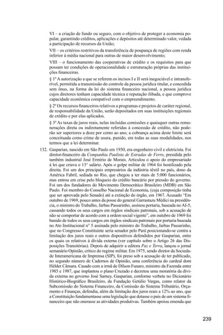 239
VI – a criação de fundo ou seguro, com o objetivo de proteger a economia po-
pular, garantindo créditos, aplicações e depósitos até determinado valor, vedada
a participação de recursos da União;
VII – os critérios restritivos da transferência de poupança de regiões com renda
inferior à média nacional para outras de maior desenvolvimento;
VIII – o funcionamento das cooperativas de crédito e os requisitos para que
possam ter condições de operacionalidade e estruturação próprias das institui-
ções financeiras.
§ 1º A autorização a que se referem os incisos I e II será inegociável e intransfe-
rível, permitida a transmissão do controle da pessoa jurídica titular, e concedida
sem ônus, na forma da lei do sistema financeiro nacional, a pessoa jurídica
cujos diretores tenham capacidade técnica e reputação ilibada, e que comprove
capacidade econômica compatível com o empreendimento.
§ 2º Os recursos financeiros relativos a programas e projetos de caráter regional,
de responsabilidade da União, serão depositados em suas instituições regionais
de crédito e por elas aplicados.
§ 3º As taxas de juros reais, nelas incluídas comissões e quaisquer outras remu-
nerações direta ou indiretamente referidas à concessão de crédito, não pode-
rão ser superiores a doze por cento ao ano; a cobrança acima deste limite será
conceituada como crime de usura, punido, em todas as suas modalidades, nos
termos que a lei determinar.
132.	 Gasparian, nascido em São Paulo em 1930, era engenheiro civil e eletricista. Foi
diretor-financeiro da Companhia Paulista de Estradas de Ferro, presidida pelo
também industrial José Ermírio de Morais. Articulou o apoio do empresariado
à lei que criava o 13° salário. Após o golpe militar de 1964 foi hostilizado pela
direita. Foi um dos principais empresários da indústria têxtil no país, dono da
América Fabril, sediada no Rio, que chegou a ter mais de 5.000 funcionários,
mas entrou em crise pelo bloqueio do crédito bancário por pressão do governo.
Foi um dos fundadores do Movimento Democrático Brasileiro (MDB) em São
Paulo. Foi membro do Conselho Nacional de Economia, (cuja composição tinha
que ser aprovada pelo Senado) até a extinção do órgão, em 1967. Acusado “Em
outubro de 1969, pouco antes da posse do general Garrastazu Médici na presidên-
cia, o ministro do Trabalho, Jarbas Passarinho, assinou portaria, baseada no AI-5,
cassando todos os seus cargos em órgãos sindicais patronais, sob a acusação de
não se comportar de acordo com a ordem social vigente”, em outubro de 1969 foi
banido de todos os seus cargos em órgãos sindicais patronais por portaria baseada
no Ato Institucional n° 5 assinada pelo ministro do Trabalho, Jarbas Passarinho,
que no Congresso Constituinte seria senador pelo Pará posicionando-se contra a
limitação dos juros reais e outros dispositivos defendidos por Gasparian, entre
os quais os relativos à dívida externa (ver capítulo sobre o Artigo 26 das Dis-
posições Transitórias). Depois de adquirir a editora Paz e Terra, lançou o jornal
semanário Opinião, crítico do regime militar. Em 1975, sendo diretor da Socieda-
de Interamericana de Imprensa (SIP), foi preso sob a acusação de ter publicado,
no segundo número de Cadernos de Opinião, uma conferência do cardeal dom
Hélder Câmara. Casado com a irmã de Dílson Funaro, ministro da Fazenda entre
1985 e 1987, que implantou o plano Cruzado e decretou uma moratória da dívi-
da externa no governo José Sarney, Gasparian, conforme verbete no Dicionário
Histórico-Biográfico Brasileiro, da Fundação Getúlio Vargas, como relator da
Subcomissão do Sistema Financeiro, da Comissão do Sistema Tributário, Orça-
mento e Finanças, defendia, além da limitação dos juros reais a 12% ao ano, que
a Constituição fundamentasse uma legislação que dotasse o país de um sistema fi-
nanceiro que não onerasse as atividades produtivas. Também apoiou emenda que
 