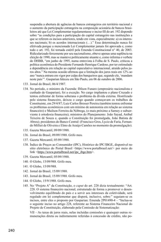 240
suspendia a abertura de agências de bancos estrangeiros em território nacional e
o aumento da participação estrangeira na composição acionária de bancos brasi-
leiros até que Lei Complementar regulamentasse o inciso III do art. 192 dispondo
sobre “as condições para a participação do capital estrangeiro nas instituições a
que se referem os incisos anteriores, tendo em vista, especialmente: a) os interes-
ses nacionais; b) os acordos internacionais (…).” Essa determinação nunca foi
efetivada porque a mencionada Lei Complementar jamais foi aprovada e, como
todo o art. 192, foi tornada estéril pela Emenda Constitucional n° 40, de 2003.
Ridicularizado ferozmente por seu nacionalismo, obteve apenas uma suplência na
eleição de 1990, mas se manteve politicamente atuante e, como informa o verbete
do DHBB, “em junho de 1995, numa entrevista à Folha de S. Paulo, criticou a
política econômica do Presidente Fernando Henrique Cardoso, por ter estimulado
a dependência em relação ao capital especulativo internacional, atraído pelos ju-
ros altos.” Na mesma ocasião afirmou que a limitação dos juros reais em 12% ao
ano “nunca entrara em vigor por culpa dos banqueiros que, segundo ele, ‘mandam
neste país’”. Gasparian faleceu em São Paulo, em 06 de outubro de 2006.
133.	Jornal do Brasil, 06/4/1987.
134.	No período, o ministro da Fazenda: Dilson Funaro (empresário nacionalista e
cunhado de Gasparian), foi a exceção. No cargo implantou o plano Cruzado e
tentou enfrentar de forma soberana o problema da dívida externa. Hostilizado
pelo sistema financeiro, deixou o cargo quando começavam os trabalhos da
Constituinte, em 29/4/87; Luiz Carlos Bresser Pereira (também tentou enfrentar
os problemas econômicos com um mínimo de autonomia em relação ao sistema
financeiro) e Mailson Ferreira da Nóbrega, (o mais próximo a Sarney e subser-
viente à ortodoxia financeira); ministros do Planejamento: João Sayad, Aníbal
Teixeira de Souza e, quando a Constituição foi promulgada, João Batista de
Abreu); presidentes do Banco Central: (Francisco Gros, Lycio de Faria, Fernan-
do Milliet de Oliveira e Elmo de Araújo Camões no momento da promulgação).
135.	Gazeta Mercantil, 09/09/1988.
136.	Jornal do Brasil, 09/09/1988. Grifo meu.
137.	Gazeta Mercantil, 05/09/1988.
138.	Índice de Preços ao Consumidor (IPC), Histórico do IPC/IBGE, disponível no
sítio eletrônico do Portal Brasil <https://www.portalbrasil.net/> por meio do
link <https://www.portalbrasil.net/ipc_ibge.htm>.
139.	Gazeta Mercantil, 05/09/1988.
140.	O Globo, 15/09/988. Grifo meu.
141.	O Globo, 15/09/988.
142.	Jornal do Brasil, 15/09/1988.
143.	Jornal do Brasil, 15/09/1988. Grifo meu.
144.	O Globo, 15/9/1988. Grifo meu.
145.	No “Projeto A” da Constituição, o caput do art. 228 dizia textualmente: “Art.
228. O sistema financeiro nacional, estruturado de forma a promover o desen-
volvimento equilibrado do país e a servir aos interesses da coletividade, será
regulado em lei complementar que disporá, inclusive, sobre:” seguiam-se os
incisos, entre eles o proposto por Gasparian: Emenda 2P01490-4 – “Inclua-se
o seguinte inciso no artigo 228, referente ao Sistema Financeiro Nacional do
Projeto de Constituição, elaborado pela Comissão de Sistematização:
VII – As taxas de juros reais, nelas incluídas comissões e quaisquer outras re-
munerações direta ou indiretamente referidas à concessão de crédito, não po-
 