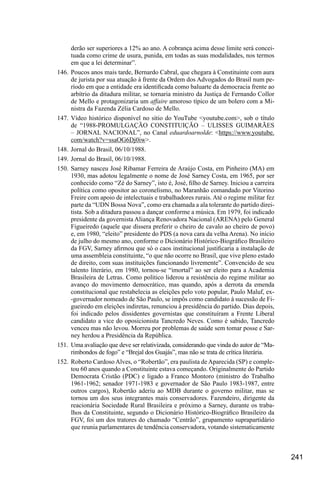 241
derão ser superiores a 12% ao ano. A cobrança acima desse limite será concei-
tuada como crime de usura, punida, em todas as suas modalidades, nos termos
em que a lei determinar”.
146.	Poucos anos mais tarde, Bernardo Cabral, que chegara à Constituinte com aura
de jurista por sua atuação à frente da Ordem dos Advogados do Brasil num pe-
ríodo em que a entidade era identificada como baluarte da democracia frente ao
arbítrio da ditadura militar, se tornaria ministro da Justiça de Fernando Collor
de Mello e protagonizaria um affaire amoroso típico de um bolero com a Mi-
nistra da Fazenda Zélia Cardoso de Mello.
147.	Vídeo histórico disponível no sítio do YouTube <youtube.com>, sob o título
de “1988-PROMULGAÇÃO CONSTITUIÇÃO – ULISSES GUIMARÃES
– JORNAL NACIONAL”, no Canal eduardoarnolde: <https://www.youtube.
com/watch?v=ssaOG6Dj0iw>.
148.	Jornal do Brasil, 06/10/1988.
149.	Jornal do Brasil, 06/10/1988.
150.	Sarney nasceu José Ribamar Ferreira de Araújo Costa, em Pinheiro (MA) em
1930, mas adotou legalmente o nome de José Sarney Costa, em 1965, por ser
conhecido como “Zé do Sarney”, isto é, José, filho de Sarney. Iniciou a carreira
política como opositor ao coronelismo, no Maranhão comandado por Vitorino
Freire com apoio de intelectuais e trabalhadores rurais. Até o regime militar fez
parte da “UDN Bossa Nova”, como era chamada a ala tolerante do partido direi-
tista. Sob a ditadura passou a dançar conforme a música. Em 1979, foi indicado
presidente da governista Aliança Renovadora Nacional (ARENA) pelo General
Figueiredo (aquele que dissera preferir o cheiro de cavalo ao cheiro de povo)
e, em 1980, “eleito” presidente do PDS (a nova cara da velha Arena). No início
de julho do mesmo ano, conforme o Dicionário Histórico-Biográfico Brasileiro
da FGV, Sarney afirmou que só o caos institucional justificaria a instalação de
uma assembleia constituinte, “o que não ocorre no Brasil, que vive pleno estado
de direito, com suas instituições funcionando livremente”. Convencido de seu
talento literário, em 1980, tornou-se “imortal” ao ser eleito para a Academia
Brasileira de Letras. Como político liderou a resistência do regime militar ao
avanço do movimento democrático, mas quando, após a derrota da emenda
constitucional que restabelecia as eleições pelo voto popular, Paulo Maluf, ex-
-governador nomeado de São Paulo, se impôs como candidato à sucessão de Fi-
gueiredo em eleições indiretas, renunciou à presidência do partido. Dias depois,
foi indicado pelos dissidentes governistas que constituíram a Frente Liberal
candidato a vice do oposicionista Tancredo Neves. Como é sabido, Tancredo
venceu mas não levou. Morreu por problemas de saúde sem tomar posse e Sar-
ney herdou a Presidência da República.
151.	 Uma avaliação que deve ser relativizada, considerando que vinda do autor de “Ma-
rimbondos de fogo” e “Brejal dos Guajás”, mas não se trata de crítica literária.
152.	 Roberto Cardoso Alves, o “Robertão”, era paulista de Aparecida (SP) e comple-
tou 60 anos quando a Constituinte estava começando. Originalmente do Partido
Democrata Cristão (PDC) e ligado a Franco Montoro (ministro do Trabalho
1961-1962; senador 1971-1983 e governador de São Paulo 1983-1987, entre
outros cargos), Robertão aderiu ao MDB durante o governo militar, mas se
tornou um dos seus integrantes mais conservadores. Fazendeiro, dirigente da
reacionária Sociedade Rural Brasileira e próximo a Sarney, durante os traba-
lhos da Constituinte, segundo o Dicionário Histórico-Biográfico Brasileiro da
FGV, foi um dos tratores do chamado “Centrão”, grupamento suprapartidário
que reunia parlamentares de tendência conservadora, votando sistematicamente
 