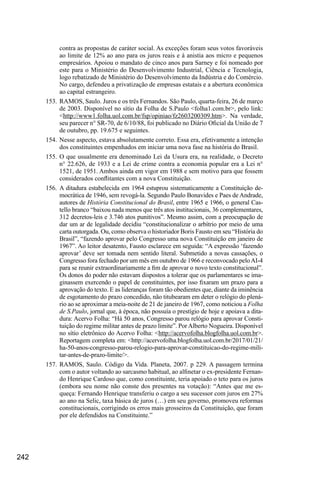 242
contra as propostas de caráter social. As exceções foram seus votos favoráveis
ao limite de 12% ao ano para os juros reais e à anistia aos micro e pequenos
empresários. Apoiou o mandato de cinco anos para Sarney e foi nomeado por
este para o Ministério do Desenvolvimento Industrial, Ciência e Tecnologia,
logo rebatizado de Ministério do Desenvolvimento da Indústria e do Comércio.
No cargo, defendeu a privatização de empresas estatais e a abertura econômica
ao capital estrangeiro.
153.	 RAMOS, Saulo. Juros e os três Fernandos. São Paulo, quarta-feira, 26 de março
de 2003. Disponível no sítio da Folha de S.Paulo <folha1.com.br>, pelo link:
<http://www1.folha.uol.com.br/fsp/opiniao/fz2603200309.htm>. Na verdade,
seu parecer n° SR-70, de 6/10/88, foi publicado no Diário Oficial da União de 7
de outubro, pp. 19.675 e seguintes.
154.	Nesse aspecto, estava absolutamente correto. Essa era, efetivamente a intenção
dos constituintes empenhados em iniciar uma nova fase na história do Brasil.
155.	O que usualmente era denominado Lei da Usura era, na realidade, o Decreto
n° 22.626, de 1933 e a Lei de crime contra a economia popular era a Lei n°
1521, de 1951. Ambos ainda em vigor em 1988 e sem motivo para que fossem
considerados conflitantes com a nova Constituição.
156.	A ditadura estabelecida em 1964 estuprou sistematicamente a Constituição de-
mocrática de 1946, sem revogá-la. Segundo Paulo Bonavides e Paes de Andrade,
autores de História Constitucional do Brasil, entre 1965 e 1966, o general Cas-
tello branco “baixou nada menos que três atos institucionais, 36 complementares,
312 decretos-leis e 3.746 atos punitivos”. Mesmo assim, com a preocupação de
dar um ar de legalidade decidiu “constitucionalizar o arbítrio por meio de uma
carta outorgada. Ou, como observa o historiador Boris Fausto em seu “História do
Brasil”, “fazendo aprovar pelo Congresso uma nova Constituição em janeiro de
1967”. Ao leitor desatento, Fausto esclarece em seguida: “A expressão ‘fazendo
aprovar’ deve ser tomada nem sentido literal. Submetido a novas cassações, o
Congresso fora fechado por um mês em outubro de 1966 e reconvocado peloAI-4
para se reunir extraordinariamente a fim de aprovar o novo texto constitucional”.
Os donos do poder não estavam dispostos a tolerar que os parlamentares se ima-
ginassem exercendo o papel de constituintes, por isso fixaram um prazo para a
aprovação do texto. E as lideranças foram tão obedientes que, diante da iminência
de esgotamento do prazo concedido, não titubearam em deter o relógio do plená-
rio ao se aproximar a meia-noite de 21 de janeiro de 1967, como noticiou a Folha
de S.Paulo, jornal que, à época, não possuía o prestígio de hoje e apoiava a dita-
dura: Acervo Folha: “Há 50 anos, Congresso parou relógio para aprovar Consti-
tuição do regime militar antes de prazo limite”. PorAlberto Nogueira. Disponível
no sítio eletrônico do Acervo Folha: <http://acervofolha.blogfolha.uol.com.br>.
Reportagem completa em: <http://acervofolha.blogfolha.uol.com.br/2017/01/21/
ha-50-anos-congresso-parou-relogio-para-aprovar-constituicao-do-regime-mili-
tar-antes-de-prazo-limite/>.
157.	RAMOS, Saulo. Código da Vida. Planeta, 2007. p 229. A passagem termina
com o autor voltando ao sarcasmo habitual, ao alfinetar o ex-presidente Fernan-
do Henrique Cardoso que, como constituinte, teria apoiado o teto para os juros
(embora seu nome não conste dos presentes na votação): “Antes que me es-
queça: Fernando Henrique transferiu o cargo a seu sucessor com juros em 27%
ao ano na Selic, taxa básica de juros (…) em seu governo, promoveu reformas
constitucionais, corrigindo os erros mais grosseiros da Constituição, que foram
por ele defendidos na Constituinte.”
 
