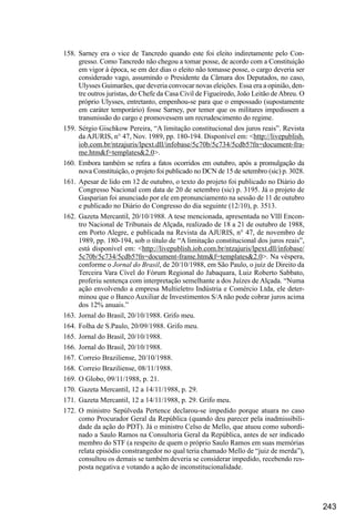 243
158.	Sarney era o vice de Tancredo quando este foi eleito indiretamente pelo Con-
gresso. Como Tancredo não chegou a tomar posse, de acordo com a Constituição
em vigor à época, se em dez dias o eleito não tomasse posse, o cargo deveria ser
considerado vago, assumindo o Presidente da Câmara dos Deputados, no caso,
Ulysses Guimarães, que deveria convocar novas eleições. Essa era a opinião, den-
tre outros juristas, do Chefe da Casa Civil de Figueiredo, João Leitão deAbreu. O
próprio Ulysses, entretanto, empenhou-se para que o empossado (supostamente
em caráter temporário) fosse Sarney, por temer que os militares impedissem a
transmissão do cargo e promovessem um recrudescimento do regime.
159.	Sérgio Gischkow Pereira, “A limitação constitucional dos juros reais”. Revista
da AJURIS, n° 47, Nov. 1989, pp. 180-194. Disponível em: <http://livepublish.
iob.com.br/ntzajuris/lpext.dll/infobase/5c70b/5c734/5cdb5?fn=document-fra-
me.htm&f=templates&2.0>.
160.	 Embora também se refira a fatos ocorridos em outubro, após a promulgação da
nova Constituição, o projeto foi publicado no DCN de 15 de setembro (sic) p. 3028.
161.	Apesar de lido em 12 de outubro, o texto do projeto foi publicado no Diário do
Congresso Nacional com data de 20 de setembro (sic) p. 3195. Já o projeto de
Gasparian foi anunciado por ele em pronunciamento na sessão de 11 de outubro
e publicado no Diário do Congresso do dia seguinte (12/10), p. 3513.
162.	Gazeta Mercantil, 20/10/1988. A tese mencionada, apresentada no VlIl Encon-
tro Nacional de Tribunais de Alçada, realizado de 18 a 21 de outubro de 1988,
em Porto Alegre, e publicada na Revista da AJURIS, n° 47, de novembro de
1989, pp. 180-194, sob o título de “A limitação constitucional dos juros reais”,
está disponível em: <http://livepublish.iob.com.br/ntzajuris/lpext.dll/infobase/
5c70b/5c734/5cdb5?fn=document-frame.htm&f=templates&2.0>. Na véspera,
conforme o Jornal do Brasil, de 20/10/1988, em São Paulo, o juiz de Direito da
Terceira Vara Cível do Fórum Regional do Jabaquara, Luiz Roberto Sabbato,
proferiu sentença com interpretação semelhante a dos Juízes de Alçada. “Numa
ação envolvendo a empresa Multieletro Indústria e Comércio Ltda, ele deter-
minou que o Banco Auxiliar de Investimentos S/A não pode cobrar juros acima
dos 12% anuais.”
163.	Jornal do Brasil, 20/10/1988. Grifo meu.
164.	Folha de S.Paulo, 20/09/1988. Grifo meu.
165.	Jornal do Brasil, 20/10/1988.
166.	Jornal do Brasil, 20/10/1988.
167.	Correio Braziliense, 20/10/1988.
168.	Correio Braziliense, 08/11/1988.
169.	O Globo, 09/11/1988, p. 21.
170.	Gazeta Mercantil, 12 a 14/11/1988, p. 29.
171.	Gazeta Mercantil, 12 a 14/11/1988, p. 29. Grifo meu.
172.	O ministro Sepúlveda Pertence declarou-se impedido porque atuara no caso
como Procurador Geral da República (quando deu parecer pela inadmissibili-
dade da ação do PDT). Já o ministro Celso de Mello, que atuou como subordi-
nado a Saulo Ramos na Consultoria Geral da República, antes de ser indicado
membro do STF (a respeito de quem o próprio Saulo Ramos em suas memórias
relata episódio constrangedor no qual teria chamado Mello de “juiz de merda”),
consultou os demais se também deveria se considerar impedido, recebendo res-
posta negativa e votando a ação de inconstitucionalidade.
 