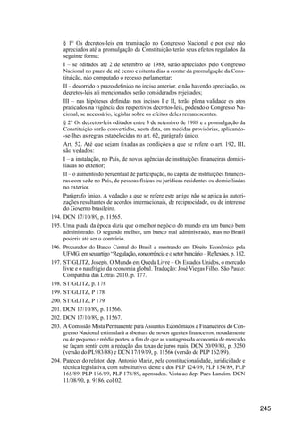 245
§ 1° Os decretos-leis em tramitação no Congresso Nacional e por este não
apreciados até a promulgação da Constituição terão seus efeitos regulados da
seguinte forma:
I – se editados até 2 de setembro de 1988, serão apreciados pelo Congresso
Nacional no prazo de até cento e oitenta dias a contar da promulgação da Cons-
tituição, não computado o recesso parlamentar;
II – decorrido o prazo definido no inciso anterior, e não havendo apreciação, os
decretos-leis ali mencionados serão considerados rejeitados;
III – nas hipóteses definidas nos incisos I e II, terão plena validade os atos
praticados na vigência dos respectivos decretos-leis, podendo o Congresso Na-
cional, se necessário, legislar sobre os efeitos deles remanescentes.
§ 2° Os decretos-leis editados entre 3 de setembro de 1988 e a promulgação da
Constituição serão convertidos, nesta data, em medidas provisórias, aplicando-
-se-lhes as regras estabelecidas no art. 62, parágrafo único.
Art. 52. Até que sejam fixadas as condições a que se refere o art. 192, III,
são vedados:
I – a instalação, no País, de novas agências de instituições financeiras domici-
liadas no exterior;
II – o aumento do percentual de participação, no capital de instituições financei-
ras com sede no País, de pessoas físicas ou jurídicas residentes ou domiciliadas
no exterior.
Parágrafo único. A vedação a que se refere este artigo não se aplica às autori-
zações resultantes de acordos internacionais, de reciprocidade, ou de interesse
do Governo brasileiro.
194.	DCN 17/10/89, p. 11565.
195.	Uma piada da época dizia que o melhor negócio do mundo era um banco bem
administrado. O segundo melhor, um banco mal administrado, mas no Brasil
poderia até ser o contrário.
196.	Procurador do Banco Central do Brasil e mestrando em Direito Econômico pela
UFMG, em seu artigo “Regulação, concorrência e o setor bancário – Reflexões. p. 182.
197.	 STIGLITZ, Joseph. O Mundo em Queda Livre – Os Estados Unidos, o mercado
livre e o naufrágio da economia global. Tradução: José Viegas Filho. São Paulo:
Companhia das Letras 2010. p. 177.
198.	STIGLITZ, p. 178
199.	STIGLITZ, P 178
200.	STIGLITZ, P 179
201.	DCN 17/10/89, p. 11566.
202.	DCN 17/10/89, p. 11567.
203.	 A Comissão Mista Permanente para Assuntos Econômicos e Financeiros do Con-
gresso Nacional estimulará a abertura de novos agentes financeiros, notadamente
os de pequeno e médio portes, a fim de que as vantagens da economia de mercado
se façam sentir com a redução das taxas de juros reais. DCN 20/09/88, p. 3250
(versão do PL983/88) e DCN 17/19/89, p. 11566 (versão do PLP 162/89).
204.	Parecer do relator, dep. Antonio Mariz, pela constitucionalidade, juridicidade e
técnica legislativa, com substitutivo, deste e dos PLP 124/89, PLP 154/89, PLP
165/89, PLP 166/89, PLP 178/89, apensados. Vista ao dep. Paes Landim. DCN
11/08/90, p. 9186, col 02.
 