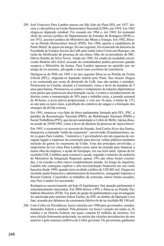 246
205.	José Francisco Paes Landim nasceu em São João do Piauí (PI), em 1937. Ini-
ciou a vida política na União Democrática Nacional (UDN), em 1954. Em 1962
elegeu-se deputado estadual. Foi cassado em 1964 e, em 1969, foi nomeado
chefe do serviço jurídico do Departamento de Estradas de Rodagem (DER) e,
em 1972, assessor jurídico do Ministério das Minas e Energia. Em 1982, filiou-
-se ao Partido Democrático Social (PDS). Em 1984, apoiou a candidatura de
Paulo Maluf, de quem era amigo. No ano seguinte, foi exonerado da diretoria da
Faculdade de Estudos Sociais da UnB, pelo então reitor Cristovam Buarque, em
razão da falsificação de presença de um aluno, filho do ex-presidente do IBC,
Otávio Rainho da Silva Neves. Ainda em 1985, foi citado no escândalo envol-
vendo Ibrahim Abi-Ackel, acusado de contrabandear pedras preciosas quando
ocupava o Ministério da Justiça. Paes Landim apareceu no episódio por ser
amigo do ex-ministro, advogado e sócio num escritório de consultoria.
Desligou-se do PDS em 1985 e no ano seguinte filiou-se ao Partido da Frente
Liberal (PFL), elegendo-se deputado federal pelo Piauí. Sua eleição chegou
a ser contestada por conta de demissão da UnB, mas não perdeu o mandato.
Pertencente ao Centrão, durante a Constituinte, votou a favor do mandato de 5
anos para Sarney. Pronunciou-se contra o rompimento de relações diplomáticas
com países que praticavam discriminação racial, e contra o reconhecimento de
direitos como a remuneração de 50% para o trabalho extra, a jornada semanal
de 40 horas, o aviso prévio proporcional, o voto aos 16 anos, o limite de 12%
ao ano para os juros reais, a proibição do comércio de sangue e a limitação dos
encargos da dívida externa.
Em 1991, tornou-se vice-líder do bloco parlamentar formado pelo PFL, PSC, e
partidos da Reconstrução Nacional (PRN), da Mobilização Nacional (PMN) e
Social Trabalhista (PST), que davam sustentação a Collor de Mello.Apesar disso,
na sessão de 29/09/1992, votou a favor da abertura do processo de impeachment.
Em 1993, o economista e ex-assessor do Senado, José Carlos Alves dos Santos,
denunciou a chamada “máfia do orçamento”, envolvendo 24 parlamentares, en-
tre os quais Paes Landim, 7 ministros e 3 governadores em um esquema de cor-
rupção ligado a empresas da construção para desviar verbas públicas mediante
inclusão de gastos no orçamento da União. Uma das principais envolvidas, a
empreiteira Servaz citou Paes Landim como autor da emenda para financiar a
maior obra da empresa, o açude de Genipapo, em sua terra natal. Apesar de ter
recebido US$ 2 milhões para construir o açude, segundo o relatório de auditoria
do Ministério da Integração Regional, apenas 19% das obras foram concluí-
das, e na ocasião a obra estava completamente parada. Ao longo do inquérito,
Landim não conseguiu explicar a alta movimentação financeira em sua conta
bancária desde 1990, quando teria recebido créditos de US$ 803 mil. Alegou ter
recebido ajuda financeira e adiantamentos de honorários, sonegando impostos à
Receita Federal. Concluídos os trabalhos da comissão, outros foram cassados,
mas Paes Landim foi inocentado.
Reelegeu-se sucessivamente até hoje (8 legislaturas). Sua atuação parlamentar é
sistematicamente reacionária. Em 2004 deixou o PFL e filiou-se ao Partido Tra-
balhista Brasileiro (PTB). Faz parte do grupo de parlamentares cuja investigação
foi autorizada pelo ministro Edson Fachin, do STF, no âmbito da Operação Lava
Jato, acusado por delatores da construtora Odebrecht de ter recebido R$ 180 mil.
206.	Com Collor na Presidência, houve eleições em 1990 para governador, senador,
deputados federal e estadual. Pela primeira vez houve votação em todos os 26
estados e no Distrito Federal, nas quais votaram 83 milhões de eleitores. Foi
uma eleição fortemente polarizada, na esteira das eleições presidenciais do ano
anterior e pela maneira conflitiva de Collor governar. Os governistas ganharam
 
