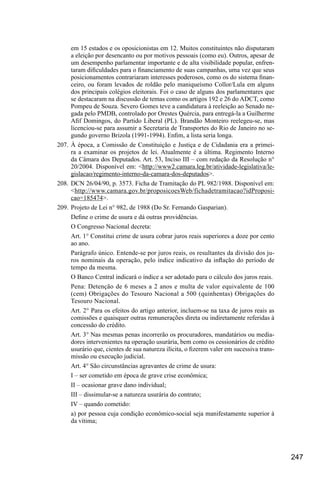 247
em 15 estados e os oposicionistas em 12. Muitos constituintes não disputaram
a eleição por desencanto ou por motivos pessoais (como eu). Outros, apesar de
um desempenho parlamentar importante e de alta visibilidade popular, enfren-
taram dificuldades para o financiamento de suas campanhas, uma vez que seus
posicionamentos contrariaram interesses poderosos, como os do sistema finan-
ceiro, ou foram levados de roldão pelo maniqueísmo Collor/Lula em alguns
dos principais colégios eleitorais. Foi o caso de alguns dos parlamentares que
se destacaram na discussão de temas como os artigos 192 e 26 do ADCT, como
Pompeu de Souza. Severo Gomes teve a candidatura à reeleição ao Senado ne-
gada pelo PMDB, controlado por Orestes Quércia, para entregá-la a Guilherme
Afif Domingos, do Partido Liberal (PL). Brandão Monteiro reelegeu-se, mas
licenciou-se para assumir a Secretaria de Transportes do Rio de Janeiro no se-
gundo governo Brizola (1991-1994). Enfim, a lista seria longa.
207.	À época, a Comissão de Constituição e Justiça e de Cidadania era a primei-
ra a examinar os projetos de lei. Atualmente é a última. Regimento Interno
da Câmara dos Deputados. Art. 53, Inciso III – com redação da Resolução n°
20/2004. Disponível em: <http://www2.camara.leg.br/atividade-legislativa/le-
gislacao/regimento-interno-da-camara-dos-deputados>.
208.	DCN 26/04/90, p. 3573. Ficha de Tramitação do PL 982/1988. Disponível em:
<http://www.camara.gov.br/proposicoesWeb/fichadetramitacao?idProposi-
cao=185474>.
209.	Projeto de Lei n° 982, de 1988 (Do Sr. Fernando Gasparian).
Define o crime de usura e dá outras providências.
O Congresso Nacional decreta:
Art. 1° Constitui crime de usura cobrar juros reais superiores a doze por cento
ao ano.
Parágrafo único. Entende-se por juros reais, os resultantes da divisão dos ju-
ros nominais da operação, pelo índice indicativo da inflação do período de
tempo da mesma.
O Banco Central indicará o índice a ser adotado para o cálculo dos juros reais.
Pena: Detenção de 6 meses a 2 anos e multa de valor equivalente de 100
(cem) Obrigações do Tesouro Nacional a 500 (quinhentas) Obrigações do
Tesouro Nacional.
Art. 2° Para os efeitos do artigo anterior, incluem-se na taxa de juros reais as
comissões e quaisquer outras remunerações direta ou indiretamente referidas à
concessão do crédito.
Art. 3° Nas mesmas penas incorrerão os procuradores, mandatários ou media-
dores intervenientes na operação usurária, bem como os cessionários de crédito
usurário que, cientes de sua natureza ilícita, o fizerem valer em sucessiva trans-
missão ou execução judicial.
Art. 4° São circunstâncias agravantes de crime de usura:
I – ser cometido em época de grave crise econômica;
II – ocasionar grave dano individual;
III – dissimular-se a natureza usurária do contrato;
IV – quando cometido:
a) por pessoa cuja condição econômico-social seja manifestamente superior à
da vítima;
 