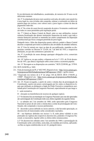 248
b) em detrimento de trabalhadores, assalariados, de menores de 18 anos ou de
deficientes mentais.
Art. 5°Aestipulação de juros reais usurários será nula, devendo o juiz ajustá-los
à taxa legal ou, caso já tenha sido cumprida, ordenar a restituição em dobro de
quantia paga em excesso, com valores reais e juros legais a contar da data de
pagamento indevido.
Art. 6° No crime de usura haverá suspensão da pena e livramento condicional
em todos os casos permitidos pela legislação penal.
Art. 7° Caberá ao Banco Central do Brasil, entre as suas atribuições, exercer
rotineira fiscalização das demais instituições financeiras de modo a que todo o
sistema financeiro nacional se mantenha em estrito cumprimento da disposição
constitucional que fixou a margem permitida de juros legais.
Parágrafo único. Além das disposições penais cabíveis, poderá o Banco Central
decretar a suspensão provisória ou definitiva das atividades da entidade infratora.
Art. 8° Esta lei entrará em vigor na data de sua publicação, mantidas as dis-
posições contidas no Decreto nº 22.626, de 7 de abril de 1933, e respectivas
alterações, no que não contrariem a presente lei.
Art. 9° A proibição da usura abrange quaisquer obrigações civis, comerciais
ou bancárias.
Art. 10° Aplica-se, no que couber, o disposto na Lei n° 1.521, de 26 de dezem-
bro de 1951, que altera a legislação sobre crime contra a economia popular.
Art. 11° Revogam-se as disposições em contrário.” DCN 22/09/88, pp. 3370/8.
210.	DCN 26/04/90, p. 3442.
211.	 Ficha de tramitação do PLn° 602/1993, Disponível em: <http://www.camara.gov.
br/proposicoesWeb/fichadetramitacao?idProposicao=15641>, (grifos meus).
212.	“Arquivado nos termos do § 4° do artigo 164 do RICD. DCD 17/04/09, p.
13800”. Disponível em: <http://www.camara.gov.br/proposicoesWeb/fichade-
tramitacao?idProposicao=15641>.
213.	Art. 25. Ficam revogados, a partir de cento e oitenta dias da promulgação da
Constituição, sujeito este prazo a prorrogação por lei, todos os dispositivos le-
gais que atribuam ou deleguem a órgão do Poder Executivo competência assi-
nalada pela Constituição ao Congresso Nacional, especialmente no que tange a:
I – ação normativa;
II – alocação ou transferência de recursos de qualquer espécie.
§ 1° Os decretos-leis em tramitação no Congresso Nacional e por este não apreciados
até a promulgação da Constituição terão seus efeitos regulados da seguinte forma:
I – se editados até 2 de setembro de 1988, serão apreciados pelo Congresso
Nacional no prazo de até cento e oitenta dias a contar da promulgação da Cons-
tituição, não computado o recesso parlamentar;
II – decorrido o prazo definido no inciso anterior, e não havendo apreciação, os
decretos-leis ali mencionados serão considerados rejeitados;
III – nas hipóteses definidas nos incisos I e II, terão plena validade os atos
praticados na vigência dos respectivos decretos-leis, podendo o Congresso Na-
cional, se necessário, legislar sobre os efeitos deles remanescentes.
§ 2° Os decretos-leis editados entre 3 de setembro de 1988 e a promulgação da
Constituição serão convertidos, nesta data, em medidas provisórias, aplicando-
-se-lhes as regras estabelecidas no art. 62, parágrafo único.
 