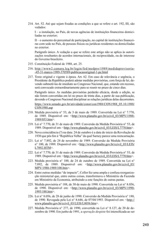 249
214.	Art. 52. Até que sejam fixadas as condições a que se refere o art. 192, III, são
vedados:
I – a instalação, no País, de novas agências de instituições financeiras domici-
liadas no exterior;
II – o aumento do percentual de participação, no capital de instituições financei-
ras com sede no País, de pessoas físicas ou jurídicas residentes ou domiciliadas
no exterior.
Parágrafo único. A vedação a que se refere este artigo não se aplica às autori-
zações resultantes de acordos internacionais, de reciprocidade, ou de interesse
do Governo brasileiro.
215.	Constituição Federal de 1988, art. 25.
216.	http://www2.camara.leg.br/legin/fed/medpro/1989/medidaprovisoria-
-45-31-marco-1989-370589-publicacaooriginal-1-pe.html
217.	Texto original e vigente à época. Art. 62. Em caso de relevância e urgência, o
Presidente da República poderá adotar medidas provisórias, com força de lei, de-
vendo submetê-las de imediato ao Congresso Nacional, que, estando em recesso,
será convocado extraordinariamente para se reunir no prazo de cinco dias.
Parágrafo único. As medidas provisórias perderão eficácia, desde a edição, se
não forem convertidas em lei no prazo de trinta dias, a partir de sua publicação,
devendo o Congresso Nacional disciplinar as relações jurídicas delas decorrentes.
https://www.senado.gov.br/atividade/const/con1988/CON1988_05.10.1988/
CON1988.asp
218.	Medida provisória n° 53, de 3 de maio de 1989. Convertida na Lei n° 7.770,
de 1989. Disponível em: <http://www.planalto.gov.br/ccivil_03/MPV/1988-
1989/053.htm>.
219.	Lei n° 7.770, de 31 de maio de 1989. Conversão da Medida Provisória n° 53, de
1989. Disponível em: <http://www.planalto.gov.br/ccivil_03/LEIS/L7770.htm>.
220.	 Nova coincidência (?) na data: 24 de outubro é a data do início da Revolução de
1930 que pôs fim à “República Velha” da qual Sarney parece uma reencarnação.
221.	Lei n° 7.892, de 24 de novembro de 1989. Conversão da Medida Provisória
n° 100, de 1989. Disponível em: <http://www.planalto.gov.br/ccivil_03/LEIS/
L7892.HTM>.
222.	Lei n° 7.770, de 31 de maio de 1989. Conversão da Medida Provisória n° 53, de
1989. Disponível em: <http://www.planalto.gov.br/ccivil_03/LEIS/L7770.htm>.
223.	Medida provisória n° 100, de 24 de outubro de 1989. Convertida na Lei n°
7.892, de 1989. Disponível em: <http://www.planalto.gov.br/ccivil_03/
MPV/1988-1989/100.htm>.
224.	 Entre outras medidas “de impacto”, Collor fez uma ampla e confusa reorganiza-
ção ministerial que, entre outras coisas, transformava o Ministério da Fazenda
em Ministério da Economia, atribuindo a este funções de outras pastas.
225.	Medida provisória n° 188, de 30 de maio de 1990. Convertida na Lei n° 8.056,
de 1990. Disponível em: <http://www.planalto.gov.br/ccivil_03/MPV/1990-
1995/188.htm>.
226.	Lei n° 8.056, de 28 de junho de 1990. Conversão da Medida Provisória n° 188,
de 1990. Revogada pela Lei n° 8.646, de 07/04/1993. Disponível em: <http://
www.planalto.gov.br/ccivil_03/LEIS/L8056.htm>.
227.	Medida Provisória n° 277, de 1990, convertida na Lei n° 8.127, de 20 de de-
zembro de 1990. Em junho de 1991, a operação despiste foi intensificada ao ser
 
