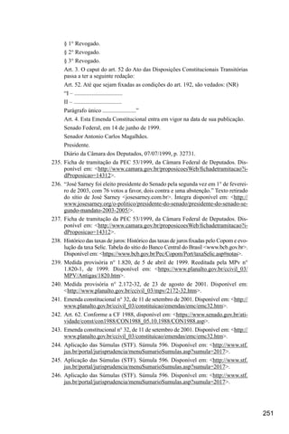 251
§ 1° Revogado.
§ 2° Revogado.
§ 3° Revogado.
Art. 3. O caput do art. 52 do Ato das Disposições Constitucionais Transitórias
passa a ter a seguinte redação:
Art. 52. Até que sejam fixadas as condições do art. 192, são vedados: (NR)
“I – .................................
II – .................................
Parágrafo único .......................”
Art. 4. Esta Emenda Constitucional entra em vigor na data de sua publicação.
Senado Federal, em 14 de junho de 1999.
Senador Antonio Carlos Magalhães.
Presidente.
Diário da Câmara dos Deputados, 07/07/1999, p. 32731.
235.	Ficha de tramitação da PEC 53/1999, da Câmara Federal de Deputados. Dis-
ponível em: <http://www.camara.gov.br/proposicoesWeb/fichadetramitacao?i-
dProposicao=14312>.
236.	 “José Sarney foi eleito presidente do Senado pela segunda vez em 1° de feverei-
ro de 2003, com 76 votos a favor, dois contra e uma abstenção.” Texto retirado
do sítio de José Sarney <josesarney.com.br>. Íntegra disponível em: <http://
www.josesarney.org/o-politico/presidente-do-senado/presidente-do-senado-se-
gundo-mandato-2003-2005/>.
237.	Ficha de tramitação da PEC 53/1999, da Câmara Federal de Deputados. Dis-
ponível em: <http://www.camara.gov.br/proposicoesWeb/fichadetramitacao?i-
dProposicao=14312>.
238.	 Histórico das taxas de juros: Histórico das taxas de juros fixadas pelo Copom e evo-
lução da taxa Selic. Tabela do sítio do Banco Central do Brasil <www.bcb.gov.br>.
Disponível em: <https://www.bcb.gov.br/Pec/Copom/Port/taxaSelic.asp#notas>.
239.	Medida provisória n° 1.820, de 5 de abril de 1999. Reeditada pela MPv n°
1.820-1, de 1999. Disponível em: <https://www.planalto.gov.br/ccivil_03/
MPV/Antigas/1820.htm>.
240.	Medida provisória n° 2.172-32, de 23 de agosto de 2001. Disponível em:
<http://www.planalto.gov.br/ccivil_03/mpv/2172-32.htm>.
241.	 Emenda constitucional n° 32, de 11 de setembro de 2001. Disponível em: <http://
www.planalto.gov.br/ccivil_03/constituicao/emendas/emc/emc32.htm>.
242.	Art. 62. Conforme a CF 1988, disponível em: <https://www.senado.gov.br/ati-
vidade/const/con1988/CON1988_05.10.1988/CON1988.asp>.
243.	 Emenda constitucional n° 32, de 11 de setembro de 2001. Disponível em: <http://
www.planalto.gov.br/ccivil_03/constituicao/emendas/emc/emc32.htm>.
244.	Aplicação das Súmulas (STF). Súmula 596. Disponível em: <http://www.stf.
jus.br/portal/jurisprudencia/menuSumarioSumulas.asp?sumula=2017>.
245.	Aplicação das Súmulas (STF). Súmula 596. Disponível em: <http://www.stf.
jus.br/portal/jurisprudencia/menuSumarioSumulas.asp?sumula=2017>.
246.	Aplicação das Súmulas (STF). Súmula 596. Disponível em: <http://www.stf.
jus.br/portal/jurisprudencia/menuSumarioSumulas.asp?sumula=2017>.
 