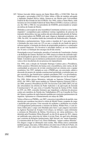 252
247.	Nelson Azevedo Jobim nasceu em Santa Maria (RS), a 12/04/1946. Neto do
advogado e governador (1947/51) Válter Jobim e filho do também advogado
e deputado estadual Hélvio Jobim, formou-se em Direito pela Universidade
Federal do Rio Grande do Sul (UFRGS). Em 1968, voltou a Santa Maria, onde
lecionou na Universidade Federal de Santa Maria (UFSM) e exerceu a advoca-
cia. De 1985 a 1986 foi vice-presidente da OAB/RS, posicionando-se sempre
em defesa do Estado de Direito.
Defendeu a convocação de uma Assembleia Constituinte exclusiva e com “poder
originário”, (competência para estabelecer normas reguladoras do processo de
transição democrática, tese que acabou não prevalecendo pela pressão de Sarney
e dos conservadores do PMDB, pelo qual, elegeu-se deputado constituinte, em
1986. Na ANC, foi membro titular das comissões de Sistematização e Redação.
Defendeu o parlamentarismo. Votou contra o mandato de 5 anos para Sarney,
a limitação dos juros reais em 12% ao ano, a criação de um fundo de apoio à
reforma agrária, a limitação do direito de propriedade produtiva e a estatização
do sistema financeiro. Foi favorável à unicidade sindical, ao voto facultativo
aos 16 anos e à limitação dos encargos da dívida externa.
Promulgada a nova Constituição, presidiu a Comissão de Constituição e Justiça
e de Redação da Câmara. Reeleito em 1990, tornou-se relator da comissão espe-
cial encarregada de apreciar a denúncia contra Collor por crime de responsabi-
lidade. Considerou que era denúncia juridicamente insustentável. Apesar disso,
votou a favor da abertura de um processo de impeachment.
Em 1994, com a eleição de Fernando Henrique Cardoso para a Presidência,
Jobim assumiu o Ministério da Justiça com a incumbência, entre outras, de dar
continuidade ao processo de revisão constitucional em sintonia com a equipe
econômica. Em 1997, indispôs-se com o PMDB que, em convenção, adiara a
discussão do projeto de emenda constitucional permitindo a reeleição para car-
gos executivos, que beneficiaria o próprio presidente FHC e os governadores.
Para ele, o PMDB tornara-se “uma grande confederação em vias de extinção”.
Em 1996, Jobim deixou Ministério, indicado ao Supremo Tribunal Federal
(STF). De 1999 a 2003 atuou também no Tribunal Superior Eleitoral (TSE) e,
em 2004, assumiu a Presidência do STF. No Governo Lula (2003-2007), foi um
dos articuladores da reforma do Poder Judiciário e da aprovação da Emenda
Constitucional nº 45, que criou o Conselho Nacional de Justiça (CNJ). Ainda
no STF, em 2005, concedeu liminares que impediram a abertura de processo
contra seis membros do Partido dos Trabalhadores (PT) no Conselho de Ética
da Câmara e quebras de sigilo bancário pedidas por comissões parlamentares de
inquérito. Aposentou-se voluntariamente em março de 2006.
Voltou a filiar-se ao PMDB e, em 2007, concorreu à presidência do partido, mas
desistiu por considerar inevitável a vitória de Michel Temer, ocupante do cargo
e preferido pelo governo. Uma sucessão de acidentes e problemas na aviação
civil desgastaram politicamente o ministro da Defesa, Waldir Pires, e Lula no-
meou Jobim para o cargo com liberdade para fazer o que julgasse necessário
na Agência Nacional de Aviação Civil (Anac), na Infraero e para reformular
a estrutura do Ministério da Defesa. Envolveu-se em várias polêmicas e foi
demitido pela Presidente Dilma Rousseff, no dia 04 de agosto de 2011, depois
ser publicada uma entrevista de Jobim à revista Piauí, na qual teria afirmado
que a ministra de Relações Institucionais, Ideli Salvatti, era “muito fraquinha”
e a ministra-chefe da Casa Civil, Gleisi Hoffmann, “sequer conhece Brasília”.
Ele chegou a negar as afirmações mais ácidas, Mas Dilma estava contrariada
também porque, dias antes, Jobim afirmou em entrevista à Folha de S.Paulo, em
26/07/11, que não votara em Dilma para a Presidência, e sim no seu opositor,
 