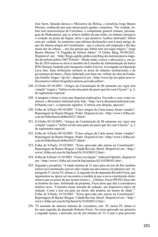 253
José Serra. Quando deixou o Ministério da Defesa, o jornalista Jorge Bastos
Moreno, conhecido por suas observações agudas, comentou: “Na verdade, Jo-
bim tem características de Coriolano, o competente general romano, persona-
gem de Shakespeare, que se achava melhor do que todos, no entanto carregava
o coração na ponta da língua; dizia o que pensava. Acabou destruído! Jobim
caiu por vaidade. Se juntarmos suas últimas declarações com a mais antiga, de
que ele alterou artigos da Constituição – que o colocou sob suspeição e lhe deu
muita dor de cabeça –, nos faz pensar que Jobim tem um toque trágico.” Jorge
Bastos Moreno “A Tragédia de Nélson Jobim”. O Globo, Blog, 05/08/2011.
Disponível em: <http://blogs.oglobo.globo.com/blog-do-moreno/post/a-trage-
dia-de-nelson-jobim-396770.html>. Desde então, exerce a advocacia e, em ju-
lho de 2016 tornou-se sócio e membro do Conselho de Administração do banco
BTG Pactual, fundado pelo banqueiro André Esteves, investigado na Operação
Lava Jato. Suas atribuições incluem as áreas de relações institucionais e de
governança do banco. (Nota elaborada com base em verbete do sítio da Funda-
ção Getúlio Vargas <fgv.br>, disponível em: <http://www.fgv.br/cpdoc/acervo/
dicionarios/verbete-biografico/nelson-azevedo-jobim>.
248.	O Globo 05/10/2003. “Artigos da Constituição de 88 entraram em vigor sem
votação” (capa) e “Jobim revela uma parte do pacto que fez com Ulysses”. p. 2,
de suplemento especial.
249.	A imagem é ótima e creio que dispensa explicações. Em todo o caso, como es-
clarece o Dicionário Informal pelo link: <http://www.dicionarioinformal.com.
br/barata-voa/>, a expressão significa “Correria sem direção, apavoro”.
250.	Folha de S.Paulo 09/10/2003. “Cinco artigos da Carta nunca foram votados”.
Reportagem de Ranier Bragon. Poder. Disponível em: <http://www1.folha.uol.
com.br/folha/brasil/ult96u54227.shtml>
251.	O Globo 05/10/2003. “Artigos da Constituição de 88 entraram em vigor sem
votação” (capa) e “Jobim revela uma parte do pacto que fez com Ulysses”. p. 2
de suplemento especial.
252.	Folha de S.Paulo 09/10/2003. “Cinco artigos da Carta nunca foram votados”.
Reportagem de Ranier Bragon. Poder. Disponível em: <http://www1.folha.uol.
com.br/folha/brasil/ult96u54227.shtml>.
253.	Folha de S.Paulo 19/10/2003. “Texto aprovado não entrou na Constituição”.
Reportagem de Ranier Bragon. Cidadã Revista. Brasil. Disponível em: <http://
www1.folha.uol.com.br/fsp/brasil/fc1910200312.htm>.
254.	Folha de S.Paulo 11/10/2003. “Grave revelação”. Editorial Opinião. disponível
em: <http://www1.folha.uol.com.br/fsp/opiniao/fz1110200301.htm>.
255.	Segundo o jornalista, “A idade mínima de 21 anos para ser juiz de Paz também
entrou na Constituição sem ter sido votada nos dois turnos em plenário (art. 14,
parágrafo 3º, inciso VI, alínea c).Asugestão foi do deputado Ricardo Fiuza, que
argumentou na época ser necessária a medida já que a nova constituição deter-
minava que os juízes de paz seriam eleitos (…) Ontem, Fiuza (PP-PE) disse não
se lembrar do caso. Informado da proposta, Fiuza disse que não a considerava
matéria nova: ‘Consistia numa emenda de redação, um dispositivo típico de
redação. Como o juiz era para ser eleito, não poderia ser menor de idade’.”
Folha de S.Paulo 19/10/2003. “Texto aprovado não entrou na Constituição”.
Reportagem de Ranier Bragon. Cidadã Revista. Brasil. Disponível em: <http://
www1.folha.uol.com.br/fsp/brasil/fc1910200312.htm>.
256.	“O aumento do número mínimo de vereadores, (art. 29, inciso IV, alínea c)
foi uma sugestão do deputado Roberto Freire. No texto aprovado em primeiro
e segundo turnos, a previsão era de um mínimo de 33. Como o piso previsto
 