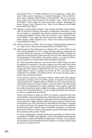254
para cidades entre 1 e 5 milhões também era de 33 vereadores, o relator, Ber-
nardo Cabral, acatou a sugestão na Comissão de Redação. ‘Não me lembro’,
disse ontem o deputado federal Roberto Freire (PPS-PE). ‘Não sei o que acon-
teceu, pode ser que tenha havido um erro evidente’, disse”. Folha de S.Paulo
09/10/2003. “Cinco artigos da Carta nunca foram votados”. Reportagem de
Ranier Bragon. Poder. Disponível em: <http://www1.folha.uol.com.br/folha/
brasil/ult96u54227.shtml>.
257.	Segundo o repórter Ranier Bragon, “uma emenda de Nelson Jobim apresen-
tada à Comissão de Redação acrescentou às Disposições Transitórias o artigo
70, que manteve a competência dos tribunais estaduais até a promulgação das
constituições estaduais. Ontem, Jobim não comentou o caso”. Folha de S.Pau-
lo 09/10/2003. “Cinco artigos da Carta nunca foram votados”. Reportagem de
Ranier Bragon. Poder. Disponível em: <http://www1.folha.uol.com.br/folha/
brasil/ult96u54227.shtml>.
258.	Folha de S.Paulo 11/10/2003. “Grave revelação”. Editorial Opinião. disponível
em: <http://www1.folha.uol.com.br/fsp/opiniao/fz1110200301.htm>.
259.	Jarbas Gonçalves Passarinho nasceu em Xapuri (AC), a 11/01/1920. Fez car-
reira militar chegando, em 1962, a tenente-coronel, chefe do estado-maior do
Comando Militar da Amazônia e da 8ª Região Militar (8ª RM), em Belém. Lá
participou da articulação do golpe militar de março de 1964. Indicado pelo ma-
rechal-presidente Castelo Branco, Passarinho assumiu, em junho de 1964, o
governo do Pará, em eleição indireta pela Assembleia Legislativa.
Em 1966, Passarinho transmitiu o governo do Pará a Alacid Nunes, de quem
era padrinho de casamento e com quem romperia anos mais tarde. Dois meses
depois filiou-se à recém-criada Arena, partido de apoio ao regime, e elegeu-se
senador pelo Pará. Apoiou o Marechal Artur da Costa e Silva para suceder a
Castelo Branco. Iniciou o mandato em fevereiro de 1967, mas logo assumiu
o Ministério do Trabalho e Previdência Social. No mesmo ano passou para a
reserva com a patente de coronel.
Como ministro, reprimiu o movimento sindical, embora tenha feito algumas
concessões econômicas. Em 13/12/1968, quando o Congresso recusou autori-
zação para processar o deputado Márcio Moreira Alves, que fizera um discurso
considerado ofensivo às Forças Armadas, o governo editou o Ato Institucional
nº 5, marco na radicalização do regime autoritário. Como registra a gravação
da reunião ministerial na qual a medida foi adotada, consultado pelo Marechal
Costa e Silva, Passarinho afirmou: “Às favas, senhor presidente, neste momen-
to, todos os escrúpulos de consciência.”
Costa e Silva faleceu no cargo em 1969 e seu sucessor, o general Emílio Gar-
rastazu Médici, nomeou Passarinho para o Ministério da Educação, mantendo a
repressão ao movimento estudantil e realizando reformas autoritárias dos ensi-
nos universitário e médio. Quando Médici deu lugar ao general Ernesto Geisel
na Presidência, em 1974, Passarinho foi substituído por Nei Braga e reassumiu
sua cadeira no Senado. Nas eleições do mesmo ano foi um dos seis candidatos
arenistas eleitos para o Senado contra 16 do MDB, assumindo a vice-liderança
do governo e da Arena. Tornou-se líder quando o general João Batista Figueire-
do se preparava para suceder a Geisel.
Ao serem restabelecidas as eleições diretas para governador, em 1982 no Pará,
o candidato do PMDB, Jader Barbalho, venceu e Passarinho foi derrotado por
Hélio Gueiros, também do PMDB, na disputa para o Senado. Um ano depois,
foi nomeado por Figueiredo Ministro da Previdência e Assistência Social, cargo
que deixou em março de 1985.
 