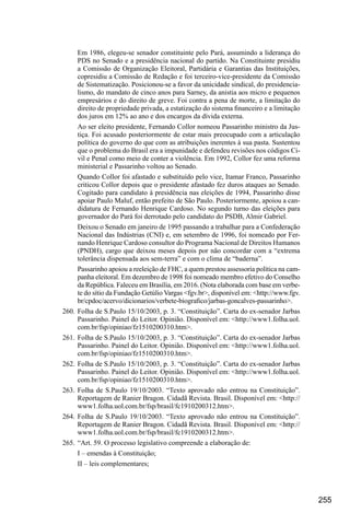 255
Em 1986, elegeu-se senador constituinte pelo Pará, assumindo a liderança do
PDS no Senado e a presidência nacional do partido. Na Constituinte presidiu
a Comissão de Organização Eleitoral, Partidária e Garantias das Instituições,
copresidiu a Comissão de Redação e foi terceiro-vice-presidente da Comissão
de Sistematização. Posicionou-se a favor da unicidade sindical, do presidencia-
lismo, do mandato de cinco anos para Sarney, da anistia aos micro e pequenos
empresários e do direito de greve. Foi contra a pena de morte, a limitação do
direito de propriedade privada, a estatização do sistema financeiro e a limitação
dos juros em 12% ao ano e dos encargos da dívida externa.
Ao ser eleito presidente, Fernando Collor nomeou Passarinho ministro da Jus-
tiça. Foi acusado posteriormente de estar mais preocupado com a articulação
política do governo do que com as atribuições inerentes à sua pasta. Sustentou
que o problema do Brasil era a impunidade e defendeu revisões nos códigos Ci-
vil e Penal como meio de conter a violência. Em 1992, Collor fez uma reforma
ministerial e Passarinho voltou ao Senado.
Quando Collor foi afastado e substituído pelo vice, Itamar Franco, Passarinho
criticou Collor depois que o presidente afastado fez duros ataques ao Senado.
Cogitado para candidato à presidência nas eleições de 1994, Passarinho disse
apoiar Paulo Maluf, então prefeito de São Paulo. Posteriormente, apoiou a can-
didatura de Fernando Henrique Cardoso. No segundo turno das eleições para
governador do Pará foi derrotado pelo candidato do PSDB, Almir Gabriel.
Deixou o Senado em janeiro de 1995 passando a trabalhar para a Confederação
Nacional das Indústrias (CNI) e, em setembro de 1996, foi nomeado por Fer-
nando Henrique Cardoso consultor do Programa Nacional de Direitos Humanos
(PNDH), cargo que deixou meses depois por não concordar com a “extrema
tolerância dispensada aos sem-terra” e com o clima de “baderna”.
Passarinho apoiou a reeleição de FHC, a quem prestou assessoria política na cam-
panha eleitoral. Em dezembro de 1998 foi nomeado membro efetivo do Conselho
da República. Faleceu em Brasília, em 2016. (Nota elaborada com base em verbe-
te do sítio da Fundação Getúlio Vargas <fgv.br>, disponível em: <http://www.fgv.
br/cpdoc/acervo/dicionarios/verbete-biografico/jarbas-goncalves-passarinho>.
260.	Folha de S.Paulo 15/10/2003, p. 3. “Constituição”. Carta do ex-senador Jarbas
Passarinho. Painel do Leitor. Opinião. Disponível em: <http://www1.folha.uol.
com.br/fsp/opiniao/fz1510200310.htm>.
261.	Folha de S.Paulo 15/10/2003, p. 3. “Constituição”. Carta do ex-senador Jarbas
Passarinho. Painel do Leitor. Opinião. Disponível em: <http://www1.folha.uol.
com.br/fsp/opiniao/fz1510200310.htm>.
262.	Folha de S.Paulo 15/10/2003, p. 3. “Constituição”. Carta do ex-senador Jarbas
Passarinho. Painel do Leitor. Opinião. Disponível em: <http://www1.folha.uol.
com.br/fsp/opiniao/fz1510200310.htm>.
263.	Folha de S.Paulo 19/10/2003. “Texto aprovado não entrou na Constituição”.
Reportagem de Ranier Bragon. Cidadã Revista. Brasil. Disponível em: <http://
www1.folha.uol.com.br/fsp/brasil/fc1910200312.htm>.
264.	Folha de S.Paulo 19/10/2003. “Texto aprovado não entrou na Constituição”.
Reportagem de Ranier Bragon. Cidadã Revista. Brasil. Disponível em: <http://
www1.folha.uol.com.br/fsp/brasil/fc1910200312.htm>.
265.	“Art. 59. O processo legislativo compreende a elaboração de:
I – emendas à Constituição;
II – leis complementares;
 