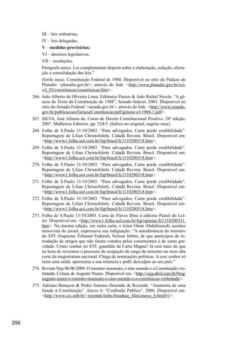 256
III – leis ordinárias;
IV – leis delegadas;
V – medidas provisórias;
VI – decretos legislativos;
VII – resoluções.
Parágrafo único. Lei complementar disporá sobre a elaboração, redação, altera-
ção e consolidação das leis.”
(Grifo meu). Constituição Federal de 1988. Disponível no sítio do Palácio do
Planalto <planalto.gov.br>, através do link: <http://www.planalto.gov.br/cci-
vil_03/constituicao/constituicao.htm>.
266.	João Alberto de Oliveira Lima; Edilenice Passos & João Rafael Nicola. “A gê-
nese do Texto da Constituição de 1988”, Senado federal, 2003. Disponível no
sítio do Senado Federal <senado.gov.br>, através do link: <http://www.senado.
gov.br/publicacoes/GeneseConstituicao/pdf/genese-cf-1988-1.pdf>.
267.	SILVA, José Afonso da. Curso de Direito Constitucional Positivo. 28ª edição,
2007. Malheiros Editores. pp. 524/5. (Itálico no original, negrito meu).
268.	Folha de S.Paulo 11/10/2003. “Para advogados, Carta perde credibilidade”.
Reportagem de Lilian Christofoletti. Cidadã Revista. Brasil. Disponível em:
<http://www1.folha.uol.com.br/fsp/brasil/fc1110200318.htm>.
269.	Folha de S.Paulo 11/10/2003. “Para advogados, Carta perde credibilidade”.
Reportagem de Lilian Christofoletti. Cidadã Revista. Brasil. Disponível em:
<http://www1.folha.uol.com.br/fsp/brasil/fc1110200318.htm>.
270.	Folha de S.Paulo 11/10/2003. “Para advogados, Carta perde credibilidade”.
Reportagem de Lilian Christofoletti. Cidadã Revista. Brasil. Disponível em:
<http://www1.folha.uol.com.br/fsp/brasil/fc1110200318.htm>.
271.	Folha de S.Paulo 11/10/2003. “Para advogados, Carta perde credibilidade”.
Reportagem de Lilian Christofoletti. Cidadã Revista. Brasil. Disponível em:
<http://www1.folha.uol.com.br/fsp/brasil/fc1110200318.htm>.
272.	Folha de S.Paulo 11/10/2003. “Para advogados, Carta perde credibilidade”.
Reportagem de Lilian Christofoletti. Cidadã Revista. Brasil. Disponível em:
<http://www1.folha.uol.com.br/fsp/brasil/fc1110200318.htm>.
273.	Folha de S.Paulo 13/10/2003. Carta de Flávio Dino à editoria Painel do Lei-
tor. Disponível em: <http://www1.folha.uol.com.br/fsp/opiniao/fz1310200311.
htm>. Na mesma edição, em outra carta, o leitor Omar Abdulmassih, assíduo
missivista do jornal, expressava sua indignação: “A autodenúncia do ministro
do STF (Supremo Tribunal Federal), Nelson Jobim, de que participou da in-
trodução de artigos que não foram votados pelos constituintes é de suma gra-
vidade. Como confiar no STF, guardião da Carta Magna? Já está mais do que
na hora de revermos o processo de ocupação de cargo de ministro na mais alta
corte da magistratura nacional. Chega de nomeações políticas. A esse senhor só
resta uma saída: apresentar a sua renúncia e pedir desculpas ao seu país.”
274.	 Revista Veja 06/06/2009. O ministro insensato, o sino sumido e a Constituição vio-
lentada. Coluna de Augusto Nunes. Disponível em: <http://veja.abril.com.br/blog/
augusto-nunes/o-ministro-insensato-o-sino-sumido-e-a-constituicao-violentada/>.
275.	Adriano Benayon & Pedro Antonio Dourado de Rezende. “Anatomia de uma
fraude à Constituição”. Anexo 6: “Confissão Pública”. 2006. Disponível em:
<http://www.cic.unb.br/~rezende/trabs/fraudeac_files/anexo_6.html#1>.
 