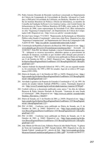 257
276.	Pedro Antonio Dourado de Rezende é professor concursado no Departamento
de Ciência da Com­
putação da Universidade de Brasília. Advanced to Candi-
dacy a PhD pela Universidade da Cali­
fornia, em Berkeley. Membro do Conse-
lho do Ins­
tituto Brasileiro de Política e Direito de In­
formática, ex-membro do
Conselho da Fundação Softwa­
re Li­
vre América Latina, e do Comitê Gestor da
Infraestrutura de Chaves Públicas Brasileira (ICP-BR), en­
tre junho de 2003 e
fevereiro de 2006, como representante da Sociedade Civil. Mais informações
no sítio “Segurança Computacional”, do Departamento de Ciência da Compu-
tação-UnB. Disponível em: <http://www.cic.unb.br/~rezende/sd.php>.
277.	Revista Caros Amigos ??/12/2015. “Repercussões da Reclamação ao Ministério
Público sobre fraude à Constituição”, entrevista a João Peres. Disponível no sítio
“Segurança Computacional”, do Departamento de Ciência da Computação-UnB.
A partir do link: <http://cic.unb.br/~rezende/trabs/entrevistaCA.html>.
278.	 Constituição da República Federativa do Brasil de 1988. Disponível em: <http://
www.planalto.gov.br/ccivil_03/constituicao/constituicao.htm>. Acessado em
22/09/2017. Pela PEC de Ademir Andrade, o inciso II determinaria apenas que:
“II – indiquem os recursos necessários, admitidos apenas os provenientes de
anulação de despesas, excluídas as que incidam sobre dotação para pessoal e
seus encargos.” PEC 41/2001 – Conforme texto publicado no Diário do Senado,
em 11 de Outubro de 2001, p. 24465. Disponível em: <http://legis.senado.leg.
br/diarios/BuscaPaginasDiario?codDiario=3557&seqPaginaInicial=1&seqPa-
ginaFinal=133>.
279.	Ademir Andrade foi deputado federal de 1983 a 1991, em seu segundo manda-
to, foi constituinte. De 1995 a 2003 foi senador. Aqui ele se refere à 50ª Legis-
latura (1995-1999).
280.	 Diário do Senado, em 11 de Outubro de 2001, p. 24458. Disponível em: <http://
legis.senado.leg.br/diarios/BuscaPaginasDiario?codDiario=3557&seqPaginaI-
nicial=1&seqPaginaFinal=133>.
281.	Atividade Legislativa da Proposta de Emenda à Constituição n° 62, de 1995. De
autoria de senador Ademir Andrade (PSB/PA) e outros. Tramitação disponível
em: <http://www25.senado.leg.br/web/atividade/materias/-/materia/18790/pdf>.
282.	Cordioli refere-se a documento publicado como anexo 7 da obra de Adriano
Benayon & Pedro Antonio Dourado de Rezende. “Anatomia de uma fraude
à Constituição”. 2006. Disponível em: <http://www.cic.unb.br/~rezende/trabs/
fraudeac_files/anexo_7.html#3>.
283.	 Diário do Senado, em 11 de Outubro de 2001, p. 24458. Disponível em: <http://
legis.senado.leg.br/diarios/BuscaPaginasDiario?codDiario=3557&seqPaginaI-
nicial=1&seqPaginaFinal=133>.
284.	PEC 41/2001 – Conforme texto publicado no Diário do Senado, em 11 de
Outubro de 2001, p. 24465. Disponível em: <http://legis.senado.leg.br/dia-
rios/BuscaPaginasDiario?codDiario=3557&seqPaginaInicial=1&seqPa-
ginaFinal=133>.
285.	PEC 41/2001 – Conforme texto publicado no Diário do Senado, em 11 de
Outubro de 2001, p. 24465. Disponível em: <http://legis.senado.leg.br/dia-
rios/BuscaPaginasDiario?codDiario=3557&seqPaginaInicial=1&seqPa-
ginaFinal=133>.
286.	João Alberto de Oliveira Lima, Edilenice Passos & João Rafael Nicola. “A gênese
do Texto da Constituição de 1988”, Senado federal, 2003. Disponível no sítio do
Senado Federal <senado.gov.br>, através do link: <http://www.senado.gov.br/pu-
blicacoes/GeneseConstituicao/pdf/genese-cf-1988-1.pdf>. Acessado em 04-07-17.
 