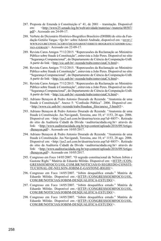 258
287.	Proposta de Emenda à Constituição n° 41, de 2001 – tramitação. Disponível
em: <http://www25.senado.leg.br/web/atividade/materias/-/materia/48587/
pdf>. Acessado em 24-09-17.
288.	Verbete do Dicionário Histórico-Biográfico Brasileiro (DHBB) do sítio da Fun-
dação Getúlio Vargas <fgv.br> sobre Ademir Andrade, disponível em: <http://
www.fgv.br/cpdoc/acervo/dicionarios/verbete-biografico/ademir-gal-
vao-andrade>. Acessado em 22-09-17.
289.	Revista Caros Amigos ??/12/2015. “Repercussões da Reclamação ao Ministério
Público sobre fraude à Constituição”, entrevista a João Peres. Disponível no sítio
“Segurança Computacional”, do Departamento de Ciência da Computação-UnB.
A partir do link: <http://cic.unb.br/~rezende/trabs/entrevistaCA.html>.
290.	Revista Caros Amigos ??/12/2015. “Repercussões da Reclamação ao Ministério
Público sobre fraude à Constituição”, entrevista a João Peres. Disponível no sítio
“Segurança Computacional”, do Departamento de Ciência da Computação-UnB.
A partir do link: <http://cic.unb.br/~rezende/trabs/entrevistaCA.html>.
291.	Revista Caros Amigos ??/12/2015. “Repercussões da Reclamação ao Ministério
Público sobre fraude à Constituição”, entrevista a João Peres. Disponível no sítio
“Segurança Computacional”, do Departamento de Ciência da Computação-UnB.
A partir do link: <http://cic.unb.br/~rezende/trabs/entrevistaCA.html>.
292.	Adriano Benayon & Pedro Antonio Dourado de Rezende. “Anatomia de uma
fraude à Constituição”. Anexo 5: “Confissão Pública”. 2006. Disponível em:
<http://www.cic.unb.br/~rezende/trabs/fraudeac_files/anexo_5.html#5>.
293.	Adriano Benayon & Pedro Antonio Dourado de Rezende. “Anatomia de uma
fraude à Constituição. Jus Navigandi, Teresina, ano 10, n° 1153, 28 ago. 2006.
Disponível em: <http://jus2.uol.com.br/doutrina/texto.asp?id=8857>. Retirado
do sítio da Auditoria Cidadã da Dívida <auditoriacidada.org.br> através do
link: <http://www.auditoriacidada.org.br/wp-content/uploads/2016/09/Artigo-
-Benayon.pdf>. Acessado em 10/05/2017.
294.	Adriano Benayon & Pedro Antonio Dourado de Rezende. “Anatomia de uma
fraude à Constituição. Jus Navigandi, Teresina, ano 10, n° 1153, 28 ago. 2006.
Disponível em: <http://jus2.uol.com.br/doutrina/texto.asp?id=8857>. Retirado
do sítio da Auditoria Cidadã da Dívida <auditoriacidada.org.br> através do
link: <http://www.auditoriacidada.org.br/wp-content/uploads/2016/09/Artigo-
-Benayon.pdf>. Acessado em 10/05/2017.
295.	Congresso em Foco 14/05/2007. “O segredo constitucional de Nelson Jobim e
Gastone Righi.” Matéria de Eduardo Militão. Disponível em: <HTTP://CON-
GRESSOEMFOCO.UOL.COM.BR/NOTICIAS/O-SEGREDO-CONSTI-
TUCIONAL-DE-NELSON-JOBIM-E-GASTONE-RIGHI/>.
296.	Congresso em Foco 14/05/2007. “Jobim desqualifica estudo.” Matéria de
Eduardo Militão. Disponível em:.<HTTP://CONGRESSOEMFOCO.UOL.
COM.BR/NOTICIAS/JOBIM-DESQUALIFICA-ESTUDO/>.
297.	Congresso em Foco 14/05/2007. “Jobim desqualifica estudo.” Matéria de
Eduardo Militão. Disponível em:.<HTTP://CONGRESSOEMFOCO.UOL.
COM.BR/NOTICIAS/JOBIM-DESQUALIFICA-ESTUDO/>.
298.	Congresso em Foco 14/05/2007. “Jobim desqualifica estudo.” Matéria de
Eduardo Militão. Disponível em:.<HTTP://CONGRESSOEMFOCO.UOL.
COM.BR/NOTICIAS/JOBIM-DESQUALIFICA-ESTUDO/>.
 