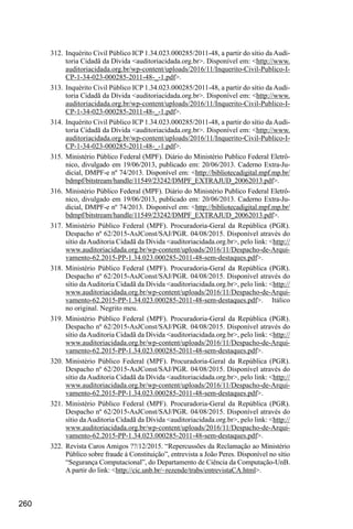 260
312.	 Inquérito Civil Público ICP 1.34.023.000285/2011-48, a partir do sítio da Audi-
toria Cidadã da Dívida <auditoriacidada.org.br>. Disponível em: <http://www.
auditoriacidada.org.br/wp-content/uploads/2016/11/Inquerito-Civil-Publico-I-
CP-1-34-023-000285-2011-48-_-1.pdf>.
313.	 Inquérito Civil Público ICP 1.34.023.000285/2011-48, a partir do sítio da Audi-
toria Cidadã da Dívida <auditoriacidada.org.br>. Disponível em: <http://www.
auditoriacidada.org.br/wp-content/uploads/2016/11/Inquerito-Civil-Publico-I-
CP-1-34-023-000285-2011-48-_-1.pdf>.
314.	 Inquérito Civil Público ICP 1.34.023.000285/2011-48, a partir do sítio da Audi-
toria Cidadã da Dívida <auditoriacidada.org.br>. Disponível em: <http://www.
auditoriacidada.org.br/wp-content/uploads/2016/11/Inquerito-Civil-Publico-I-
CP-1-34-023-000285-2011-48-_-1.pdf>.
315.	Ministério Público Federal (MPF). Diário do Ministério Publico Federal Eletrô-
nico, divulgado em 19/06/2013, publicado em: 20/06/2013. Caderno Extra-Ju-
dicial, DMPF-e nº 74/2013. Disponível em: <http://bibliotecadigital.mpf.mp.br/
bdmpf/bitstream/handle/11549/23242/DMPF_EXTRAJUD_20062013.pdf>.
316.	Ministério Público Federal (MPF). Diário do Ministério Publico Federal Eletrô-
nico, divulgado em 19/06/2013, publicado em: 20/06/2013. Caderno Extra-Ju-
dicial, DMPF-e nº 74/2013. Disponível em: <http://bibliotecadigital.mpf.mp.br/
bdmpf/bitstream/handle/11549/23242/DMPF_EXTRAJUD_20062013.pdf>.
317.	Ministério Público Federal (MPF). Procuradoria-Geral da República (PGR).
Despacho nº 62/2015-AsJConst/SAJ/PGR. 04/08/2015. Disponível através do
sítio da Auditoria Cidadã da Dívida <auditoriacidada.org.br>, pelo link: <http://
www.auditoriacidada.org.br/wp-content/uploads/2016/11/Despacho-de-Arqui-
vamento-62.2015-PP-1.34.023.000285-2011-48-sem-destaques.pdf>.
318.	Ministério Público Federal (MPF). Procuradoria-Geral da República (PGR).
Despacho nº 62/2015-AsJConst/SAJ/PGR. 04/08/2015. Disponível através do
sítio da Auditoria Cidadã da Dívida <auditoriacidada.org.br>, pelo link: <http://
www.auditoriacidada.org.br/wp-content/uploads/2016/11/Despacho-de-Arqui-
vamento-62.2015-PP-1.34.023.000285-2011-48-sem-destaques.pdf>. Itálico
no original. Negrito meu.
319.	Ministério Público Federal (MPF). Procuradoria-Geral da República (PGR).
Despacho nº 62/2015-AsJConst/SAJ/PGR. 04/08/2015. Disponível através do
sítio da Auditoria Cidadã da Dívida <auditoriacidada.org.br>, pelo link: <http://
www.auditoriacidada.org.br/wp-content/uploads/2016/11/Despacho-de-Arqui-
vamento-62.2015-PP-1.34.023.000285-2011-48-sem-destaques.pdf>.
320.	Ministério Público Federal (MPF). Procuradoria-Geral da República (PGR).
Despacho nº 62/2015-AsJConst/SAJ/PGR. 04/08/2015. Disponível através do
sítio da Auditoria Cidadã da Dívida <auditoriacidada.org.br>, pelo link: <http://
www.auditoriacidada.org.br/wp-content/uploads/2016/11/Despacho-de-Arqui-
vamento-62.2015-PP-1.34.023.000285-2011-48-sem-destaques.pdf>.
321.	Ministério Público Federal (MPF). Procuradoria-Geral da República (PGR).
Despacho nº 62/2015-AsJConst/SAJ/PGR. 04/08/2015. Disponível através do
sítio da Auditoria Cidadã da Dívida <auditoriacidada.org.br>, pelo link: <http://
www.auditoriacidada.org.br/wp-content/uploads/2016/11/Despacho-de-Arqui-
vamento-62.2015-PP-1.34.023.000285-2011-48-sem-destaques.pdf>.
322.	Revista Caros Amigos ??/12/2015. “Repercussões da Reclamação ao Ministério
Público sobre fraude à Constituição”, entrevista a João Peres. Disponível no sítio
“Segurança Computacional”, do Departamento de Ciência da Computação-UnB.
A partir do link: <http://cic.unb.br/~rezende/trabs/entrevistaCA.html>.
 