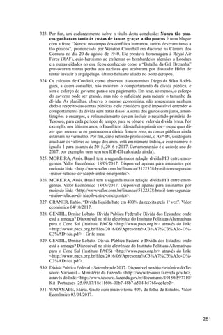261
323.	Por fim, um esclarecimento sobre o título desta conclusão: Nunca tão pou-
cos ganharam tanto às custas de tantos graças a tão poucos é uma blague
com a frase “Nunca, no campo dos conflitos humanos, tantos deveram tanto a
tão poucos”, pronunciada por Winston Churchill em discurso na Câmara dos
Comuns no dia 20 de agosto de 1940. Ele prestava homenagem à Royal Air
Force (RAF), cujo heroísmo ao enfrentar os bombardeios alemães a Londres
e a outras cidades no que ficou conhecido como a “Batalha da Grã Bretanha”
provocaram tantas perdas aos nazistas que acabaram por dissuadir Hitler de
tentar invadir o arquipélago, último baluarte aliado no oeste europeu.
324.	Os cálculos de Cordioli, como observou o economista Diego da Silva Rodri-
gues, a quem consultei, não mostram o comportamento da dívida pública, e
sim o esforço do governo para o seu pagamento. Em tese, ao menos, o esforço
do governo pode ser grande, mas não o suficiente para reduzir o tamanho da
dívida. As planilhas, observa o mesmo economista, não apresentam nenhum
dado a respeito das contas públicas e ele considera que é impossível entender o
comportamento da dívida sem tratar disso. A soma dos gastos com juros, amor-
tizações e encargos, e refinanciamento devem incluir o resultado primário do
Tesouro, para cada período de tempo, para se obter o valor da dívida bruta. Por
exemplo, nos últimos anos, o Brasil tem tido deficits primários – o que quer di-
zer que, mesmo se os gastos com a dívida fossem zero, as contas públicas ainda
estariam no vermelho. Por fim, diz o referido profissional, o IGP-DI, usado para
atualizar os valores ao longo dos anos, está em número índice, e esse número é
igual a 1 para os anos de 2015, 2016 e 2017. Certamente não é o caso (o ano de
2017, por exemplo, nem tem seu IGP-DI calculado ainda).
325.	MOREIRA, Assis. Brasil tem a segunda maior relação dívida/PIB entre emer-
gentes. Valor Econômico 18/09/2017. Disponível apenas para assinantes por
meio do link: <http://www.valor.com.br/financas/5122338/brasil-tem-segunda-
-maior-relacao-dividapib-entre-emergentes>.
326.	MOREIRA, Assis. Brasil tem a segunda maior relação dívida/PIB entre emer-
gentes. Valor Econômico 18/09/2017. Disponível apenas para assinantes por
meio do link: <http://www.valor.com.br/financas/5122338/brasil-tem-segunda-
-maior-relacao-dividapib-entre-emergentes>.
327.	GRANER, Fabio. “Dívida líquida bate em 400% da receita pela 1ª vez”. Valor
econômico 04/10/2017.
328.	GENTIL, Denise Lobato. Dívida Pública Federal e Dívida dos Eestados: onde
está a ameaça? Disponível no sítio eletrônico do Instituto Políticas Alternativas
para o Cone Sul (Instituto PACS) <http://www.pacs.org.br> através do link:
<http://www.pacs.org.br/files/2016/06/Apresenta%C3%A7%C3%A3o-D%-
C3%ADvida.pdf> . Grifo meu.
329.	GENTIL, Denise Lobato. Dívida Pública Federal e Dívida dos Estados: onde
está a ameaça? Disponível no sítio eletrônico do Instituto Políticas Alternativas
para o Cone Sul (Instituto PACS) <http://www.pacs.org.br> através do link:
<http://www.pacs.org.br/files/2016/06/Apresenta%C3%A7%C3%A3o-D%-
C3%ADvida.pdf>.
330.	 Dívida Pública Federal – Setembro de 2017. Disponível no sítio eletrônico doTe-
souro Nacional – Ministério da Fazenda <http://www.tesouro.fazenda.gov.br>,
através do link: <http://www.tesouro.fazenda.gov.br/documents/10180/597710/
Kit_Portugues_25.09.17/18c11606-00b7-48b7-a504-b5768cce4eb2>.
331.	WATANABE, Marta. Gasto com inativo toma 40% da folha de Estados. Valor
Econômico 03/04/2017.
 