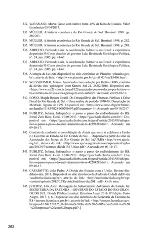 262
332.	WATANABE, Marta. Gasto com inativo toma 40% da folha de Estados. Valor
Econômico 03/04/2017.
333.	MÜLLER. A história econômica do Rio Grande do Sul. Banrisul. 1998. pp.
260/261.
334.	MÜLLER. A história econômica do Rio Grande do Sul. Banrisul. 1998. p. 262.
335.	MÜLLER. A história econômica do Rio Grande do Sul. Banrisul. 1998. p. 248.
336.	ABRUCIO, Fernando Luiz. A coordenação federativa no Brasil: a experiência
do período FHC e os desafios do governo Lula. Revista de Sociologia e Política,
n°. 24, jun. 2005, pp. 41-67.
337.	ABRUCIO, Fernando Luiz. A coordenação federativa no Brasil: a experiência
do período FHC e os desafios do governo Lula. Revista de Sociologia e Política,
n°. 24, jun. 2005, pp. 41-67.
338.	A íntegra da Lei está disponível no sítio eletrônico do Planalto <planalto.gov.
br>, através do link: <http://www.planalto.gov.br/ccivil_03/leis/L9496.htm>.
339.	WEISSHEIMER, Marco. Anunciado como solução por Britto e RBS, contrato
da dívida vira ‘agiotagem’ com Sartori. Sul 21. 26/02/2016. Disponível em:
<https://www.sul21.com.br/jornal/123anunciado-como-solucao-por-britto-e-r-
bs-contrato-da-divida-vira-agiotagem-com-sartori/>. Acessado em 09-10-17.
340.	BOSIO, Magda Rosane Brasil. Do Desequilíbrio das Finanças Públicas à Crise
Fiscal do Rio Grande do Sul – Uma análise do período 1970-98. Dissertação de
Mestrado. Agosto de 1999. Disponível em: <https://www.lume.ufrgs.br/bitstre-
am/handle/10183/3028/000285607.pdf?sequence=1>. Acessado em 09/10/2017.
341.	BUBLITZ, Juliana. Infográfico: o passo a passo do endividamento do RS.
Jornal Zero Hora. Geral. 10/08/2013. <https://gauchazh.clicrbs.com.br/>. Dis-
ponível em: <https://gauchazh.clicrbs.com.br/geral/noticia/2013/08/infogra-
fico-o-passo-a-passo-do-endividamento-do-rs-4229828.html>. Acessado em
09-10-17.
342.	Contrato de confissão e consolidação de dívida que entre si celebram a União
e o Governo do Estado do Rio Grande do Sul… Disponível a partir do sítio da
Associação dos Juízes do Rio Grande do Sul (AJURIS) <http://www.ajuris.
org.br>, através do link: <http://www.ajuris.org.br/sitenovo/wp-content/uplo-
ads/2012/07/contrato-divida-RS-Uniao.pdf>. Acessado em 09-10-17.
343.	BUBLITZ, Juliana. Infográfico: o passo a passo do endividamento do RS.
Jornal Zero Hora. Geral. 10/08/2013. <https://gauchazh.clicrbs.com.br/>. Dis-
ponível em: <https://gauchazh.clicrbs.com.br/geral/noticia/2013/08/infogra-
fico-o-passo-a-passo-do-endividamento-do-rs-4229828.html>. Acessado em
09-10-17.
344.	CASAROTTO, João Pedro. A Dívida dos Estados com a União. Revista Sin-
difisco-dez. 2011. Disponível no sítio eletrônico da Auditoria Cidadã daDívida
<auditoriacidada.org.br>, através do link: <http://auditoriacidada.org.br/wp-
-content/uploads/2012/02/RevistaSindifisco-dez2011.pdf>. Grifo meu.
345.	[STERTZ, Elói Astir. Mensagem do Subsecretário do​
T​
esouro do Estado. In:
SECRETARIA DA FAZENDA – GOVERNO DO ESTADO DO RIO GRAN-
DE DO SUL. Dívida Pública Estadual. Relatório Anual 2016. 8ª Edição. Porto
Alegre, 2017. p. 6. Disponível no sítio eletrônico da Secretaria da Fazenda do
RS <tesouro.fazend​
a​
.rs.gov.br>, através do link: <http://tesouro.fazenda.rs.gov.
br/upload/1501529525_Relatorio%20Divida%20-%20Versao%20Final%20
-%20Impressao%20com%20capa.pdf>.]
 