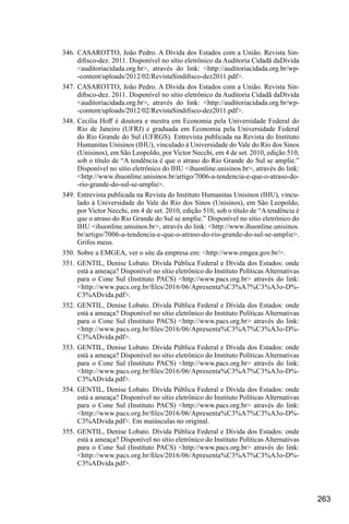 263
346.	CASAROTTO, João Pedro. A Dívida dos Estados com a União. Revista Sin-
difisco-dez. 2011. Disponível no sítio eletrônico da Auditoria Cidadã daDívida
<auditoriacidada.org.br>, através do link: <http://auditoriacidada.org.br/wp-
-content/uploads/2012/02/RevistaSindifisco-dez2011.pdf>.
347.	CASAROTTO, João Pedro. A Dívida dos Estados com a União. Revista Sin-
difisco-dez. 2011. Disponível no sítio eletrônico da Auditoria Cidadã daDívida
<auditoriacidada.org.br>, através do link: <http://auditoriacidada.org.br/wp-
-content/uploads/2012/02/RevistaSindifisco-dez2011.pdf>.
348.	Cecilia Hoff é doutora e mestra em Economia pela Universidade Federal do
Rio de Janeiro (UFRJ) e graduada em Economia pela Universidade Federal
do Rio Grande do Sul (UFRGS). Entrevista publicada na Revista do Instituto
Humanitas Unisinos (IHU), vinculado à Universidade do Vale do Rio dos Sinos
(Unisinos), em São Leopoldo, por Victor Necchi, em 4 de set. 2010, edição 510,
sob o título de “A tendência é que o atraso do Rio Grande do Sul se amplie.”
Disponível no sítio eletrônico do IHU <ihuonline.unisinos.br>, através do link:
<http://www.ihuonline.unisinos.br/artigo/7006-a-tendencia-e-que-o-atraso-do-
-rio-grande-do-sul-se-amplie>.
349.	Entrevista publicada na Revista do Instituto Humanitas Unisinos (IHU), vincu-
lado à Universidade do Vale do Rio dos Sinos (Unisinos), em São Leopoldo,
por Victor Necchi, em 4 de set. 2010, edição 510, sob o título de “A tendência é
que o atraso do Rio Grande do Sul se amplie.” Disponível no sítio eletrônico do
IHU <ihuonline.unisinos.br>, através do link: <http://www.ihuonline.unisinos.
br/artigo/7006-a-tendencia-e-que-o-atraso-do-rio-grande-do-sul-se-amplie>.
Grifos meus.
350.	Sobre a EMGEA, ver o site da empresa em: <http://www.emgea.gov.br/>.
351.	GENTIL, Denise Lobato. Dívida Pública Federal e Dívida dos Estados: onde
está a ameaça? Disponível no sítio eletrônico do Instituto Políticas Alternativas
para o Cone Sul (Instituto PACS) <http://www.pacs.org.br> através do link:
<http://www.pacs.org.br/files/2016/06/Apresenta%C3%A7%C3%A3o-D%-
C3%ADvida.pdf>.
352.	GENTIL, Denise Lobato. Dívida Pública Federal e Dívida dos Estados: onde
está a ameaça? Disponível no sítio eletrônico do Instituto Políticas Alternativas
para o Cone Sul (Instituto PACS) <http://www.pacs.org.br> através do link:
<http://www.pacs.org.br/files/2016/06/Apresenta%C3%A7%C3%A3o-D%-
C3%ADvida.pdf>.
353.	GENTIL, Denise Lobato. Dívida Pública Federal e Dívida dos Estados: onde
está a ameaça? Disponível no sítio eletrônico do Instituto Políticas Alternativas
para o Cone Sul (Instituto PACS) <http://www.pacs.org.br> através do link:
<http://www.pacs.org.br/files/2016/06/Apresenta%C3%A7%C3%A3o-D%-
C3%ADvida.pdf>.
354.	GENTIL, Denise Lobato. Dívida Pública Federal e Dívida dos Estados: onde
está a ameaça? Disponível no sítio eletrônico do Instituto Políticas Alternativas
para o Cone Sul (Instituto PACS) <http://www.pacs.org.br> através do link:
<http://www.pacs.org.br/files/2016/06/Apresenta%C3%A7%C3%A3o-D%-
C3%ADvida.pdf>. Em maiúsculas no original.
355.	GENTIL, Denise Lobato. Dívida Pública Federal e Dívida dos Estados: onde
está a ameaça? Disponível no sítio eletrônico do Instituto Políticas Alternativas
para o Cone Sul (Instituto PACS) <http://www.pacs.org.br> através do link:
<http://www.pacs.org.br/files/2016/06/Apresenta%C3%A7%C3%A3o-D%-
C3%ADvida.pdf>.
 