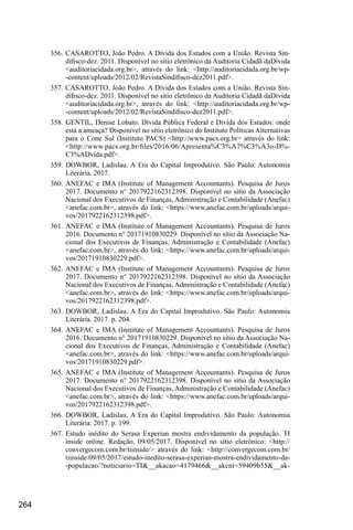 264
356.	CASAROTTO, João Pedro. A Dívida dos Estados com a União. Revista Sin-
difisco-dez. 2011. Disponível no sítio eletrônico da Auditoria Cidadã daDívida
<auditoriacidada.org.br>, através do link: <http://auditoriacidada.org.br/wp-
-content/uploads/2012/02/RevistaSindifisco-dez2011.pdf>.
357.	CASAROTTO, João Pedro. A Dívida dos Estados com a União. Revista Sin-
difisco-dez. 2011. Disponível no sítio eletrônico da Auditoria Cidadã daDívida
<auditoriacidada.org.br>, através do link: <http://auditoriacidada.org.br/wp-
-content/uploads/2012/02/RevistaSindifisco-dez2011.pdf>.
358.	GENTIL, Denise Lobato. Dívida Pública Federal e Dívida dos Estados: onde
está a ameaça? Disponível no sítio eletrônico do Instituto Políticas Alternativas
para o Cone Sul (Instituto PACS) <http://www.pacs.org.br> através do link:
<http://www.pacs.org.br/files/2016/06/Apresenta%C3%A7%C3%A3o-D%-
C3%ADvida.pdf>.
359.	DOWBOR, Ladislau. A Era do Capital Improdutivo. São Paulo: Autonomia
Literária. 2017.
360.	ANEFAC e IMA (Institute of Management Accountants). Pesquisa de Juros
2017. Documento n° 2017922162312398. Disponível no sítio da Associação
Nacional dos Executivos de Finanças, Administração e Contabilidade (Anefac)
<anefac.com.br>, através do link: <https://www.anefac.com.br/uploads/arqui-
vos/2017922162312398.pdf>.
361.	ANEFAC e IMA (Institute of Management Accountants). Pesquisa de Juros
2016. Documento n° 20171910830229. Disponível no sítio da Associação Na-
cional dos Executivos de Finanças, Administração e Contabilidade (Anefac)
<anefac.com.br>, através do link: <https://www.anefac.com.br/uploads/arqui-
vos/20171910830229.pdf>.
362.	ANEFAC e IMA (Institute of Management Accountants). Pesquisa de Juros
2017. Documento n° 2017922162312398. Disponível no sítio da Associação
Nacional dos Executivos de Finanças, Administração e Contabilidade (Anefac)
<anefac.com.br>, através do link: <https://www.anefac.com.br/uploads/arqui-
vos/2017922162312398.pdf>.
363.	DOWBOR, Ladislau. A Era do Capital Improdutivo. São Paulo: Autonomia
Literária. 2017. p. 204.
364.	ANEFAC e IMA (Institute of Management Accountants). Pesquisa de Juros
2016. Documento n° 20171910830229. Disponível no sítio da Associação Na-
cional dos Executivos de Finanças, Administração e Contabilidade (Anefac)
<anefac.com.br>, através do link: <https://www.anefac.com.br/uploads/arqui-
vos/20171910830229.pdf>.
365.	ANEFAC e IMA (Institute of Management Accountants). Pesquisa de Juros
2017. Documento n° 2017922162312398. Disponível no sítio da Associação
Nacional dos Executivos de Finanças, Administração e Contabilidade (Anefac)
<anefac.com.br>, através do link: <https://www.anefac.com.br/uploads/arqui-
vos/2017922162312398.pdf>.
366.	DOWBOR, Ladislau. A Era do Capital Improdutivo. São Paulo: Autonomia
Literária. 2017. p. 199.
367.	Estudo inédito do Serasa Experian mostra endividamento da população. TI
inside online. Redação. 09/05/2017. Disponível no sítio eletrônico: <http://
convergecom.com.br/tiinside/> através do link: <http://convergecom.com.br/
tiinside/09/05/2017/estudo-inedito-serasa-experian-mostra-endividamento-da-
-populacao/?noticiario=TI&__akacao=4179466&__akcnt=59409b55&__ak-
 