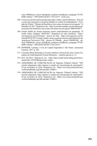 265
vkey=0406&utm_source=akna&utm_medium=email&utm_campaign=TI+IN-
SIDE+Online+-+09%2F05%2F2017+23%3A57>. Grifo meu.
368.	 E essa era uma boa notícia porque logo após o título o jornal informava: “Este foi
o sexto mês consecutivo em que há retração no volume de inadimplentes”. O Es-
tado de S.Paulo. “Número de brasileiros com contas em atraso cai em agosto” 14
Setembro de 2017. Disponível em: <http://economia.estadao.com.br/noticias/ge-
ral,numero-de-brasileiros-com-contas-em-atraso-cai-em-agosto,70001997687>.
369.	Estudo inédito do Serasa Experian mostra endividamento da população. TI
inside online. Redação. 09/05/2017. Disponível no sítio eletrônico: <http://
convergecom.com.br/tiinside/> através do link: <http://convergecom.com.br/
tiinside/09/05/2017/estudo-inedito-serasa-experian-mostra-endividamento-da-
-populacao/?noticiario=TI&__akacao=4179466&__akcnt=59409b55&__ak-
vkey=0406&utm_source=akna&utm_medium=email&utm_campaign=TI+IN-
SIDE+Online+-+09%2F05%2F2017+23%3A57>.
370.	DOWBOR, Ladislau. A Era do Capital Improdutivo. São Paulo: Autonomia
Literária. 2017. p. 207.
371.	Comissão Mista Destinada ao Exame Analítico e Pericial dos Atos e Fatos Ge-
radores do Endividamento Externo Brasileiro – relatório parcial, p. 15.
372.	PLS 561/2015. Disponível em: <http://legis.senado.leg.br/sdleg-getter/docu-
mento?dm=578293&disposition=inline>.
373.	ASSESSORIA DE COMUNICAÇÃO do Supremo Tribunal Federal. “STF
conclui julgamento sobre repasses a estados por desoneração de exportações”
30 de novembro de 2016. Disponível em: <http://www.stf.jus.br/portal/cms/
verNoticiaDetalhe.asp?idConteudo=330861>.
374.	ASSESSORIA DE COMUNICAÇÃO do Supremo Tribunal Federal. “STF
conclui julgamento sobre repasses a estados por desoneração de exportações”
30 de novembro de 2016. Disponível em: <http://www.stf.jus.br/portal/cms/
verNoticiaDetalhe.asp?idConteudo=330861>.
 