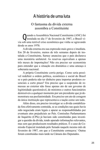 25
A história de uma luta
O fantasma da dívida externa
assombra a Constituinte
Quando a Assembleia Nacional Constituinte (ANC) foi
instalada no dia 1º de fevereiro de 1987, o Brasil vi-
via sob uma terrível crise econômica que vinha se agravando
desde os anos 1970.
Adívida externa era sua expressão mais grave e imediata.
Em 20 de fevereiro, menos de três semanas depois de ins-
talada a Constituinte, Sarney anunciou que o país declarava
uma moratória unilateral. As reservas equivaliam a apenas
três meses de importações! Não era preciso ser economista
para entender que a situação era dramática e uma ameaça à
soberania nacional.
A própria Constituinte corria perigo. Como seria possí-
vel redefinir a ordem política, econômica e social do Brasil
se o país poderia não ter dinheiro para importar produtos es-
senciais a curto prazo? Era preciso que a suspensão de re-
messas ao exterior não fosse apenas ato de um governo de
legitimidade questionável, de ministros e outros funcionários
demissíveis a qualquer momento por um presidente que já de-
monstrara sua pusilanimidade. Era preciso um ato de coragem
da única instituição que representava a nação como um todo.
Além disso, era preciso investigar se a dívida contabiliza-
da fora efetivamente contraída, se as condições nas quais havia
sido negociada eram legais e apurar as responsabilidades por
eventuais atos prejudiciais ao País. Comissões Parlamentares
de Inquérito (CPIs) já haviam sido constituídas para investi-
gar a questão da dívida, tendo apurado informações relevantes,
mas sem que produzissem resultados práticos. É o caso de Co-
missão Especial instalada pelo Senado naquele mesmo mês de
fevereiro de 1987, em que a Constituinte começava.1
Outras
foram constituídas mais tarde na Câmara dos Deputados.
 