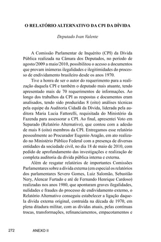 272
O RELATÓRIO ALTERNATIVO DA CPI DA DÍVIDA
Deputado Ivan Valente
A Comissão Parlamentar de Inquérito (CPI) da Dívida
Pública realizada na Câmara dos Deputados, no período de
agosto/2009 a maio/2010, possibilitou o acesso a documentos
que provam inúmeras ilegalidades e ilegitimidades do proces-
so de endividamento brasileiro desde os anos 1970.
Tive a honra de ser o autor do requerimento para a reali-
zação daquela CPI e também o deputado mais atuante, tendo
apresentado mais de 70 requerimentos de informações. Ao
longo dos trabalhos da CPI as respostas e documentos eram
analisados, tendo sido produzidas 8 (oito) análises técnicas
pela equipe da Auditoria Cidadã da Dívida, liderada pela au-
ditora Maria Lucia Fattorelli, requisitada do Ministério da
Fazenda para assessorar a CPI. Ao final, apresentei Voto em
Separado (Relatório Alternativo), que contou com a adesão
de mais 8 (oito) membros da CPI. Entregamos esse relatório
pessoalmente ao Procurador Eugenio Aragão, em ato realiza-
do no Ministério Público Federal com a presença de diversas
entidades da sociedade civil, no dia 18 de maio de 2010, com
pedido de aprofundamento das investigações e realização de
completa auditoria da dívida pública interna e externa.
Além de resgatar relatórios de importantes Comissões
Parlamentares sobre a dívida externa (em especial os relatórios
dos parlamentares Severo Gomes, Luiz Salomão, Sebastião
Nery, Alencar Furtado e até de Fernando Henrique Cardoso)
realizadas nos anos 1980, que apontaram graves ilegalidades,
nulidades e fraudes do processo de endividamento externo, o
Relatório Alternativo conseguiu estabelecer a ligação daque-
la dívida externa original, contraída na década de 1970, em
plena ditadura militar, com as dívidas atuais, pelas contínuas
trocas, transformações, refinanciamentos, empacotamentos e
ANEXO II
 