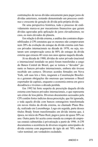 273
contratações de novas dívidas unicamente para pagar juros de
dívidas anteriores, restando demonstrado um processo contí-
nuo e crescente de geração de dívida pela própria dívida.
De uma perspectiva histórica, todo o processo de endi-
vidamento marca-se por mecanismos financeiros que geram
dívidas agravadas pela aplicação de juros elevadíssimos; no
caso, os mais elevados do planeta.
Em relação à dívida externa, a análise dos contratos dispo-
nibilizados à CPI constatou que os mesmos não comprovaram
nem 20% da evolução do estoque da dívida externa com ban-
cos privados internacionais na década de 1970, ou seja, res-
taram sem comprovação cerca de 80% do estoque da dívida
externa que cresceu 40 vezes nos anos apenas naquela década.
Já na década de 1980, dívidas do setor privado (nacional
e internacional instalado no país) foram transferidas a cargo
do Banco Central do Brasil, que se tornou o “devedor” pe-
rante os bancos privados internacionais, embora não tivesse
recebido um centavo. Diversos acordos firmados em Nova
York, sob suas leis e foro, rasgaram a Constituição Brasilei-
ra e geraram obrigações tão onerosas que tornaram o Brasil
exportador de capitais, enquanto a economia entrou em grave
decadência e tivemos a década perdida.
Em 1992 há forte suspeita de prescrição daquela dívida
externa com bancos privados internacionais, o que representa
um crime de lesa pátria. Diversos documentos acessados pela
CPI contêm fortes indícios dessa prescrição, que foi ignorada,
e toda aquela dívida com bancos estrangeiros transformada
em novos títulos da dívida externa, no chamado Plano Bra-
dy, realizado em Luxemburgo. Logo em seguida, parte desses
títulos Brady foram transformados em dívida interna que, à
época, no início do Plano Real, pagava juros de quase 50% ao
ano. Outra parte foi aceita como moeda na compra de empre-
sas estatais submetidas à privatização a partir de 1996. A CPI
documentou a ocorrência de diversos resgates antecipados de
dívida externa com pagamento de ágio de até 70% sobre o
valor nominal; um verdadeiro escândalo.
ANEXO II
 