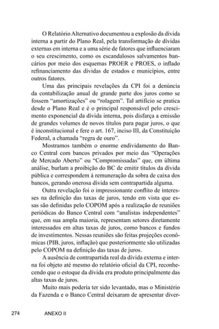 274
O RelatórioAlternativo documentou a explosão da dívida
interna a partir do Plano Real, pela transformação de dívidas
externas em interna e a uma série de fatores que influenciaram
o seu crescimento, como os escandalosos salvamentos ban-
cários por meio dos esquemas PROER e PROES, o inflado
refinanciamento das dívidas de estados e municípios, entre
outros fatores.
Uma das principais revelações da CPI foi a denúncia
da contabilização anual de grande parte dos juros como se
fossem “amortizações” ou “rolagem”. Tal artifício se pratica
desde o Plano Real e é o principal responsável pelo cresci-
mento exponencial da dívida interna, pois disfarça a emissão
de grandes volumes de novos títulos para pagar juros, o que
é inconstitucional e fere o art. 167, inciso III, da Constituição
Federal, a chamada “regra de ouro”.
Mostramos também o enorme endividamento do Ban-
co Central com bancos privados por meio das “Operações
de Mercado Aberto” ou “Compromissadas” que, em última
análise, burlam a proibição do BC de emitir títulos da dívida
pública e correspondem à remuneração da sobra de caixa dos
bancos, gerando onerosa dívida sem contrapartida alguma.
Outra revelação foi o impressionante conflito de interes-
ses na definição das taxas de juros, tendo em vista que es-
sas são definidas pelo COPOM após a realização de reuniões
periódicas do Banco Central com “analistas independentes”
que, em sua ampla maioria, representam setores diretamente
interessados em altas taxas de juros, como bancos e fundos
de investimentos. Nessas reuniões são feitas projeções econô-
micas (PIB, juros, inflação) que posteriormente são utilizadas
pelo COPOM na definição das taxas de juros.
A ausência de contrapartida real da dívida externa e inter-
na foi objeto até mesmo do relatório oficial da CPI, reconhe-
cendo que o estoque da dívida era produto principalmente das
altas taxas de juros.
Muito mais poderia ter sido levantado, mas o Ministério
da Fazenda e o Banco Central deixaram de apresentar diver-
ANEXO II
 