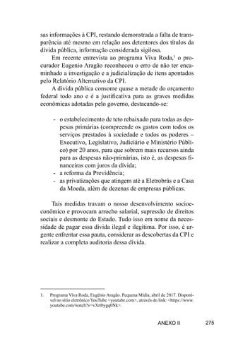 275
sas informações à CPI, restando demonstrada a falta de trans-
parência até mesmo em relação aos detentores dos títulos da
dívida pública, informação considerada sigilosa.
Em recente entrevista ao programa Viva Roda,1
o pro-
curador Eugenio Aragão reconheceu o erro de não ter enca-
minhado a investigação e a judicialização de itens apontados
pelo Relatório Alternativo da CPI.
A dívida pública consome quase a metade do orçamento
federal todo ano e é a justificativa para as graves medidas
econômicas adotadas pelo governo, destacando-se:
-	 o estabelecimento de teto rebaixado para todas as des-
pesas primárias (compreende os gastos com todos os
serviços prestados à sociedade e todos os poderes –
Executivo, Legislativo, Judiciário e Ministério Públi-
co) por 20 anos, para que sobrem mais recursos ainda
para as despesas não-primárias, isto é, as despesas fi-
nanceiras com juros da dívida;
-	 a reforma da Previdência;
-	 as privatizações que atingem até a Eletrobrás e a Casa
da Moeda, além de dezenas de empresas públicas.
Tais medidas travam o nosso desenvolvimento socioe-
conômico e provocam arrocho salarial, supressão de direitos
sociais e desmonte do Estado. Tudo isso em nome da neces-
sidade de pagar essa dívida ilegal e ilegítima. Por isso, é ur-
gente enfrentar essa pauta, considerar as descobertas da CPI e
realizar a completa auditoria dessa dívida.
1.	 	
Programa Viva Roda, Eugênio Aragão. Pequena Mídia, abril de 2017. Disponí-
vel no sítio eletrônico YouTube <youtube.com>, através do link: <https://www.
youtube.com/watch?v=vXrtbygq0Nk>.
ANEXO II
 