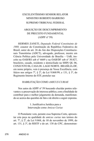 276
EXCELENTÍSSIMO SENHOR RELATOR
MINISTRO ROBERTO BARROSO
SUPREMO TRIBUNAL FEDERAL
ARGUIÇÃO DE DESCUMPRIMENTO
DE PRECEITO FUNDAMENTAL
(ADPF nº 59)
HERMES ZANETI, Deputado Federal Constituinte de
1988, coautor da Constituição da República Federativa do
Brasil, autor do art. 26 do Ato das Disposições Constitucio-
nais Transitórias (ADCT), advogado, professor, mestre em
Ciência Política pela Universidade de Brasília – UnB, ins-
crito na OAB/RS sob nº 6669 e na OAB/DF sob nº 30.827,
brasileiro, casado, residente e domiciliado na SHIN QL 06,
CONJUNTO 06, CASA 08. LAGO NORTE. BRASÍLIA-DF,
em nome próprio, vem à presença de Vossa Excelência, com
fulcro nos artigos 7º, § 2º, da Lei 9.868/99, e 131, § 3º, do
Regimento Interno do STF, postular sua
HABILITAÇÃO COMO AMICUS CURIAE
Nos autos da ADPF nº 59 buscando elucidar pontos rele-
vantes e a preservação do interesse público, com a finalidade de
contribuir para o melhor julgamento da demanda, manifestan-
do-se acerca das questões de fato e de direito a seguir expostas.
1. Justificativa Jurídica para a
Intervenção como Amicus Curiae
O Postulante vem, perante essa Suprema Corte, apresen-
tar esta peça na qualidade de amicus curiae nos termos do
art. 7º, § 2º, da Lei 9.868, de 10 de novembro de 1999, do
art. 131, § 3º, do RISTF e do art. 138 do CPC, demonstran-
ANEXO III
 