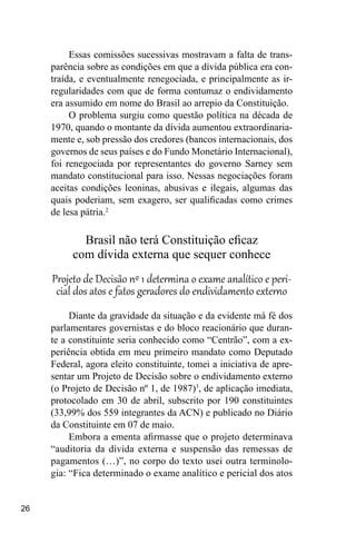 26
Essas comissões sucessivas mostravam a falta de trans-
parência sobre as condições em que a dívida pública era con-
traída, e eventualmente renegociada, e principalmente as ir-
regularidades com que de forma contumaz o endividamento
era assumido em nome do Brasil ao arrepio da Constituição.
O problema surgiu como questão política na década de
1970, quando o montante da dívida aumentou extraordinaria-
mente e, sob pressão dos credores (bancos internacionais, dos
governos de seus países e do Fundo Monetário Internacional),
foi renegociada por representantes do governo Sarney sem
mandato constitucional para isso. Nessas negociações foram
aceitas condições leoninas, abusivas e ilegais, algumas das
quais poderiam, sem exagero, ser qualificadas como crimes
de lesa pátria.2
Brasil não terá Constituição eficaz
com dívida externa que sequer conhece
Projeto de Decisão nº 1 determina o exame analítico e peri-
cial dos atos e fatos geradores do endividamento externo
Diante da gravidade da situação e da evidente má fé dos
parlamentares governistas e do bloco reacionário que duran-
te a constituinte seria conhecido como “Centrão”, com a ex-
periência obtida em meu primeiro mandato como Deputado
Federal, agora eleito constituinte, tomei a iniciativa de apre-
sentar um Projeto de Decisão sobre o endividamento externo
(o Projeto de Decisão nº 1, de 1987)3
, de aplicação imediata,
protocolado em 30 de abril, subscrito por 190 constituintes
(33,99% dos 559 integrantes da ACN) e publicado no Diário
da Constituinte em 07 de maio.
Embora a ementa afirmasse que o projeto determinava
“auditoria da dívida externa e suspensão das remessas de
pagamentos (…)”, no corpo do texto usei outra terminolo-
gia: “Fica determinado o exame analítico e pericial dos atos
 