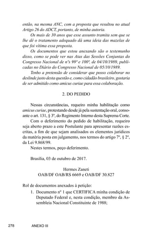 278
então, na mesma ANC, com a proposta que resultou no atual
Artigo 26 do ADCT, portanto, de minha autoria.
Os mais de 30 anos que esse assunto tramita sem que se
lhe dê o tratamento adequado dá uma ideia das mazelas de
que foi vítima essa proposta.
Os documentos que estou anexando são o testemunho
disso, como se pode ver nas Atas das Sessões Conjuntas do
Congresso Nacional de nºs 99ª e 100ª, de 04/10/1989, publi-
cadas no Diário do Congresso Nacional de 05/10/1989.
Tenho a pretensão de considerar que posso colaborar no
deslinde justo desta questão e, como cidadão brasileiro, gostaria
de ser admitido como amicus curiae para essa colaboração.
2. DO PEDIDO
Nessas circunstâncias, requeiro minha habilitação como
amicus curiae, protestando desde já pela sustentação oral, conso-
ante o art. 131, § 3º, do Regimento Interno desta Suprema Corte.
Com o deferimento do pedido de habilitação, requeiro
seja aberto prazo a este Postulante para apresentar razões es-
critas, a fim de que sejam analisados os elementos jurídicos
da matéria posta em julgamento, nos termos do artigo 7º, § 2º,
da Lei 9.868/99.
Nestes termos, peço deferimento.
Brasília, 03 de outubro de 2017.
Hermes Zaneti
OAB/DF OAB/RS 6669 e OAB/DF 30.827
Rol de documentos anexados à petição:
1.	 Documento nº 1 que CERTIFICA minha condição de
Deputado Federal e, nesta condição, membro da As-
sembleia Nacional Constituinte de 1988;
ANEXO III
 