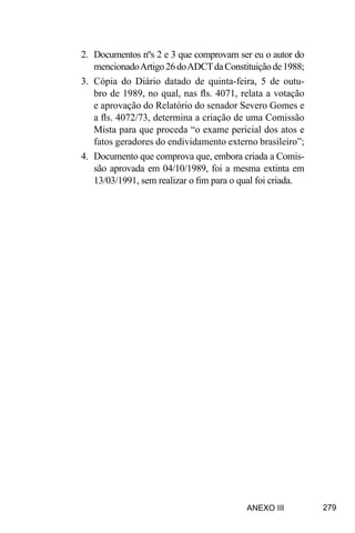 279
2.	 Documentos nºs 2 e 3 que comprovam ser eu o autor do
mencionadoArtigo26doADCTdaConstituiçãode1988;
3.	 Cópia do Diário datado de quinta-feira, 5 de outu-
bro de 1989, no qual, nas fls. 4071, relata a votação
e aprovação do Relatório do senador Severo Gomes e
a fls. 4072/73, determina a criação de uma Comissão
Mista para que proceda “o exame pericial dos atos e
fatos geradores do endividamento externo brasileiro”;
4.	 Documento que comprova que, embora criada a Comis-
são aprovada em 04/10/1989, foi a mesma extinta em
13/03/1991, sem realizar o fim para o qual foi criada.
ANEXO III
 