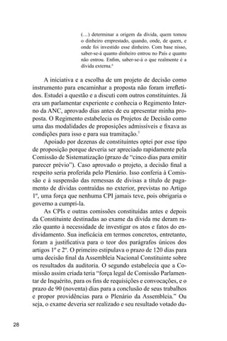28
(…) determinar a origem da dívida, quem tomou
o dinheiro emprestado, quando, onde, de quem, e
onde foi investido esse dinheiro. Com base nisso,
saber-se-á quanto dinheiro entrou no País e quanto
não entrou. Enfim, saber-se-á o que realmente é a
dívida externa.6
A iniciativa e a escolha de um projeto de decisão como
instrumento para encaminhar a proposta não foram irrefleti-
dos. Estudei a questão e a discuti com outros constituintes. Já
era um parlamentar experiente e conhecia o Regimento Inter-
no da ANC, aprovado dias antes de eu apresentar minha pro-
posta. O Regimento estabelecia os Projetos de Decisão como
uma das modalidades de proposições admissíveis e fixava as
condições para isso e para sua tramitação.7
Apoiado por dezenas de constituintes optei por esse tipo
de proposição porque deveria ser apreciado rapidamente pela
Comissão de Sistematização (prazo de “cinco dias para emitir
parecer prévio”). Caso aprovado o projeto, a decisão final a
respeito seria proferida pelo Plenário. Isso conferia à Comis-
são e à suspensão das remessas de divisas a título de paga-
mento de dívidas contraídas no exterior, previstas no Artigo
1º, uma força que nenhuma CPI jamais teve, pois obrigaria o
governo a cumpri-la.
As CPIs e outras comissões constituídas antes e depois
da Constituinte destinadas ao exame da dívida me deram ra-
zão quanto à necessidade de investigar os atos e fatos do en-
dividamento. Sua ineficácia em termos concretos, entretanto,
foram a justificativa para o teor dos parágrafos únicos dos
artigos 1º e 2º. O primeiro estipulava o prazo de 120 dias para
uma decisão final da Assembleia Nacional Constituinte sobre
os resultados da auditoria. O segundo estabelecia que a Co-
missão assim criada teria “força legal de Comissão Parlamen-
tar de Inquérito, para os fins de requisições e convocações, e o
prazo de 90 (noventa) dias para a conclusão de seus trabalhos
e propor providências para o Plenário da Assembleia.” Ou
seja, o exame deveria ser realizado e seu resultado votado du-
 