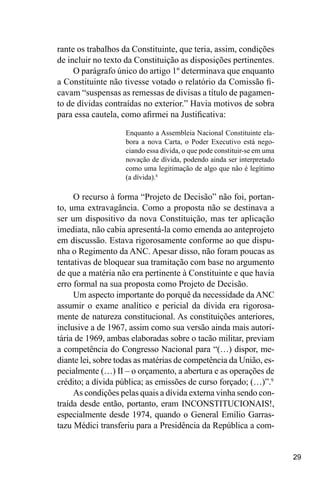 29
rante os trabalhos da Constituinte, que teria, assim, condições
de incluir no texto da Constituição as disposições pertinentes.
O parágrafo único do artigo 1º determinava que enquanto
a Constituinte não tivesse votado o relatório da Comissão fi-
cavam “suspensas as remessas de divisas a título de pagamen-
to de dívidas contraídas no exterior.” Havia motivos de sobra
para essa cautela, como afirmei na Justificativa:
Enquanto a Assembleia Nacional Constituinte ela-
bora a nova Carta, o Poder Executivo está nego-
ciando essa dívida, o que pode constituir-se em uma
novação de dívida, podendo ainda ser interpretado
como uma legitimação de algo que não é legítimo
(a dívida).8
O recurso à forma “Projeto de Decisão” não foi, portan-
to, uma extravagância. Como a proposta não se destinava a
ser um dispositivo da nova Constituição, mas ter aplicação
imediata, não cabia apresentá-la como emenda ao anteprojeto
em discussão. Estava rigorosamente conforme ao que dispu-
nha o Regimento da ANC. Apesar disso, não foram poucas as
tentativas de bloquear sua tramitação com base no argumento
de que a matéria não era pertinente à Constituinte e que havia
erro formal na sua proposta como Projeto de Decisão.
Um aspecto importante do porquê da necessidade da ANC
assumir o exame analítico e pericial da dívida era rigorosa-
mente de natureza constitucional. As constituições anteriores,
inclusive a de 1967, assim como sua versão ainda mais autori-
tária de 1969, ambas elaboradas sobre o tacão militar, previam
a competência do Congresso Nacional para “(…) dispor, me-
diante lei, sobre todas as matérias de competência da União, es-
pecialmente (…) II – o orçamento, a abertura e as operações de
crédito; a dívida pública; as emissões de curso forçado; (…)”.9
As condições pelas quais a dívida externa vinha sendo con-
traída desde então, portanto, eram INCONSTITUCIONAIS!,
especialmente desde 1974, quando o General Emílio Garras-
tazu Médici transferiu para a Presidência da República a com-
 