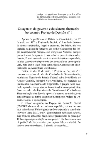 31
qualquer perspectiva de futuro por gerar dependên-
cia permanente do Brasil, amarrando as suas possi-
bilidades de desenvolvimento.12
Os agentes do governo e do sistema financeiro
boicotam o Projeto de Decisão nº 1
Apesar de publicado no Diário da Constituinte, em 07
de maio de 1987, o Projeto de Decisão nº 1 sofreria boicote
de forma sistemática, ilegal e grosseira. De início, não era
incluído na pauta de votações, um velho estratagema das for-
ças conservadoras presentes no Congresso Nacional sempre
que se tratava de apreciar temas sobre os quais temiam sofrer
derrota. Foram necessárias várias manifestações em plenário,
minhas como autor do projeto e dos constituintes que o apoia-
vam, para que o texto fosse submetido à Comissão de Siste-
matização da Assembleia Constituinte.
Enfim, no dia 12 de maio, o Projeto de Decisão nº 1
constou da ordem do dia da Comissão de Sistematização,
reunida no Plenário do Senado Federal sob a Presidência de
Aluizio Campos, Primeiro-Vice-Presidente, no exercício da
Presidência. Nos termos do Regimento, o projeto seria aco-
lhido quando, cumpridas as formalidades correspondentes,
fosse enviado pelo Presidente da Constituinte à Comissão de
Sistematização que deveria apreciá-lo quanto ao mérito, sem
considerações de forma quanto ao instrumento Projeto de De-
cisão. Não foi o que ocorreu.
O relator designado do Projeto era Bernardo Cabral
(PMDB/AM), mas ele se declarou impedido, por ser um dos
seus subscritores. Foi designado então o deputado e constituin-
te Prisco Viana (PMDB/BA) como Relator-Substituto Ad hoc,
cuja primeira atitude foi pedir e obter prorrogação do prazo por
48 horas para apresentação de seu parecer. Conhecendo-se sua
biografia,13
não havia motivo para esperar dele um relatório fa-
vorável ou mesmo isento. E ele não surpreendeu…
 