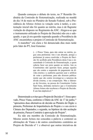 32
Quando começou o debate do texto, na 3ª Reunião Or-
dinária da Comissão de Sistematização, realizada na manhã
do dia 14 de maio no Plenário do Senado Federal, sob a Pre-
sidência de Afonso Arinos (a votação seria à tarde), a con-
testação inicial não foi quanto ao mérito, mas à de flagrante
violação do disposto no Regimento da ANC. Alegava-se que
o instrumento utilizado (o Projeto de Decisão) não era o ade-
quado, o que já era questão superada quando a Presidência da
ANC encaminhou o projeto à Comissão de Sistematização.
A manobra14
era clara e foi denunciada dias mais tarde
pelo líder do PT, José Genoino:
(…) Prisco Viana, para não entrar no mérito, jo-
gou uma preliminar. Isto é um absurdo, porque a
preliminar já estava resolvida; o Projeto de Deci-
são foi acolhido pela Presidência desta Casa e en-
caminhado à Comissão de Sistematização, a quem
caberia fazer um juízo quanto ao mérito. Isto os
Constituintes não queriam fazer, porque aqueles
que são contra a suspensão do pagamento da dí-
vida externa e a auditoria queriam usar o artificio
de votar a preliminar, para não dizerem publica-
mente que são contra investigar-se a natureza da
dívida externa, a sua composição. Mas a lideran-
ça do Governo, na pessoa do Constituinte Carlos
Sant’Anna, defendeu inclusive que o Constituinte
Afonso Arinos não recebesse o Projeto de Decisão.
É um fato deplorável.15
DeterminadoaevitarqueoProjetodeDecisãonº1fosseapro-
vado, Prisco Viana, conforme o Diário da ANC de 17 de junho,16
“apresentou duas alternativas de decisão ao Plenário do Órgão: a
primeira, Preliminar de Impertinência do Projeto e o seu envio à
Câmara dos Deputados; a segunda, na hipótese da não aceitação
da primeira, Parecer Contrário à aprovação do Projeto”.
Eu não era membro da Comissão de Sistematização.
Mesmo assim Arinos me concedeu a palavra e contestei as
afirmações de Viana e de outros constituintes contrários ao
Projeto de Decisão nº 1 e observei que outras iniciativas de
 