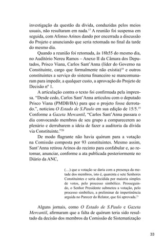 33
investigação da questão da dívida, conduzidas pelos meios
usuais, não resultaram em nada.17
A reunião foi suspensa em
seguida, com Afonso Arinos dando por encerrada a discussão
do Projeto e anunciando que seria retomada no final da tarde
do mesmo dia.
Quando a reunião foi retomada, às 18h55 do mesmo dia,
no Auditório Nereu Ramos – Anexo II da Câmara dos Depu-
tados, Prisco Viana, Carlos Sant’Anna (líder do Governo na
Constituinte, cargo que formalmente não existia)18
e outros
constituintes a serviço do sistema financeiro se mancomuna-
ram para impedir, a qualquer custo, a aprovação do Projeto de
Decisão nº 1.
A articulação contra o texto foi confirmada pela impren-
sa. “Desde cedo, Carlos Sant’Anna articulou com o deputado
Prisco Viana (PMDB/BA) para que o projeto fosse derrota-
do.”, noticiou O Estado de S.Paulo em sua edição de 15/5.19
Conforme a Gazeta Mercantil, “Carlos Sant’Anna passara o
dia convocando membros de seu grupo a comparecerem ao
plenário e derrubarem a ideia de fazer a auditoria da dívida
via Constituinte.”20
De modo flagrante não havia quórum para a votação
na Comissão composta por 93 constituintes. Mesmo assim,
Sant’Anna retirou Arinos do recinto para confabular e, ao re-
tornar, anunciar, conforme a ata publicada posteriormente no
Diário da ANC,
(…) que a votação se daria com a presença da me-
tade dos membros, isto é, quarenta e sete Senhores
Constituintes e seria decidida por maioria simples
de votos, pelo processo simbólico. Prosseguin-
do, o Senhor Presidente submeteu a votação, pelo
processo simbólico, a preliminar de impertinência
arguida no Parecer do Relator, que foi aprovada.21
Alguns jornais, como O Estado de S.Paulo e Gazeta
Mercantil, afirmaram que a falta de quórum teria sido resul-
tado da decisão dos membros da Comissão de Sistematização
 