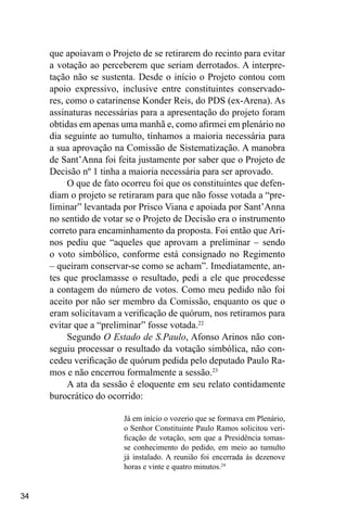 34
que apoiavam o Projeto de se retirarem do recinto para evitar
a votação ao perceberem que seriam derrotados. A interpre-
tação não se sustenta. Desde o início o Projeto contou com
apoio expressivo, inclusive entre constituintes conservado-
res, como o catarinense Konder Reis, do PDS (ex-Arena). As
assinaturas necessárias para a apresentação do projeto foram
obtidas em apenas uma manhã e, como afirmei em plenário no
dia seguinte ao tumulto, tínhamos a maioria necessária para
a sua aprovação na Comissão de Sistematização. A manobra
de Sant’Anna foi feita justamente por saber que o Projeto de
Decisão nº 1 tinha a maioria necessária para ser aprovado.
O que de fato ocorreu foi que os constituintes que defen-
diam o projeto se retiraram para que não fosse votada a “pre-
liminar” levantada por Prisco Viana e apoiada por Sant’Anna
no sentido de votar se o Projeto de Decisão era o instrumento
correto para encaminhamento da proposta. Foi então que Ari-
nos pediu que “aqueles que aprovam a preliminar – sendo
o voto simbólico, conforme está consignado no Regimento
– queiram conservar-se como se acham”. Imediatamente, an-
tes que proclamasse o resultado, pedi a ele que procedesse
a contagem do número de votos. Como meu pedido não foi
aceito por não ser membro da Comissão, enquanto os que o
eram solicitavam a verificação de quórum, nos retiramos para
evitar que a “preliminar” fosse votada.22
Segundo O Estado de S.Paulo, Afonso Arinos não con-
seguiu processar o resultado da votação simbólica, não con-
cedeu verificação de quórum pedida pelo deputado Paulo Ra-
mos e não encerrou formalmente a sessão.23
A ata da sessão é eloquente em seu relato contidamente
burocrático do ocorrido:
Já em início o vozerio que se formava em Plenário,
o Senhor Constituinte Paulo Ramos solicitou veri-
ficação de votação, sem que a Presidência tomas-
se conhecimento do pedido, em meio ao tumulto
já instalado. A reunião foi encerrada às dezenove
horas e vinte e quatro minutos.24
 